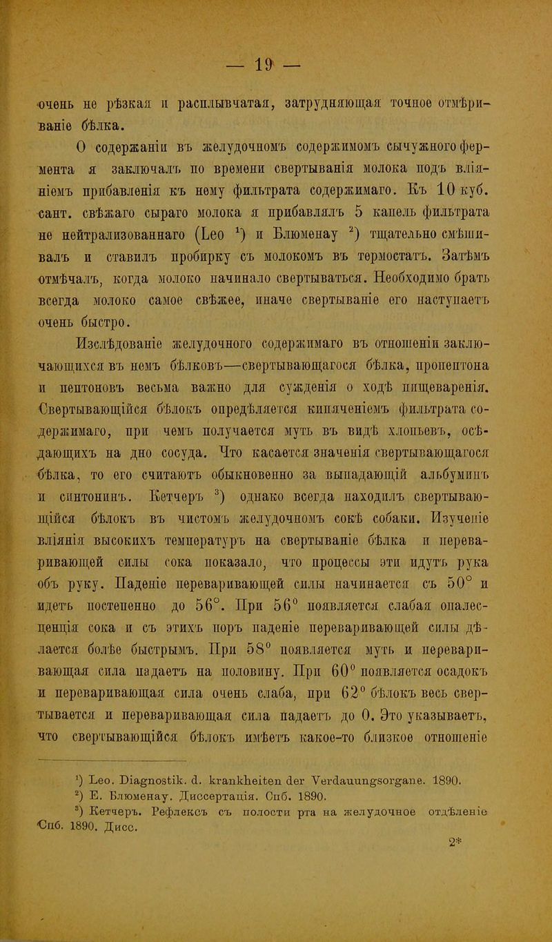 •очень не рѣзкая и расплывчатая, затрудняющая точное отмѣри- ваніѳ бѣлка. О содѳржаніи въ желудочномъ содержимомъ сычужного фер- мента я заключалъ по времени свертыванія молока подъ влія- ніѳмъ прибавлѳнія къ нему фильтрата содержимаго. Къ 10 куб. сант. свѣжаго сыраго молока я прибавлялъ 5 капель фильтрата не нейтрализованнаго (Ьео 4) и Блюмѳнау 2) тщательно смѣши- валъ и ставилъ пробирку съ молокомъ въ тѳрмостатъ. Затѣмъ отмѣчалъ, когда молоко начинало свертываться. Необходимо брать всегда молоко самое свѣжѳе, иначе свѳртываніѳ его наступаѳтъ очень быстро. Изслѣдованіе желудочного содержимаго въ отношѳніи заклю- чающихся въ немъ бѣлковъ—свертывающагося бѣлка, пропептона и пептоновъ весьма важно для сужденія о ходѣ пищеваренія. €вѳртывающійся бѣлокъ определяется кипяченіемъ фильтрата со- держимаго, при чѳмъ получается муть въ видѣ хлопьѳвъ, осѣ- дающихъ на дно сосуда. Что касается значѳнія свертывающагося бѣлка, то его считаютъ обыкновенно за выиадающій альбумипт, и еіштонинъ. Кетчеръ 3) однако всегда находилъ свертываю- щейся бѣлокъ въ чистомъ желудочномъ сокѣ собаки. Изучѳпіѳ вліянія высокихъ температурь на свертываніе бѣлка п перева- ривающей силы сока показало, что процессы эти идутъ рука объ руку. Падѳніе переваривающей силы начинается съ 50° и идетъ постепенно до 56°. При 56° появляется слабая опалес- ненція сока и съ этихъ поръ паденіе переваривающей силы де- лается болѣе быстрымъ. При 58° появляется муть и перевари- вающая сила падаетъ на половину. При 60° появляется осадокъ и переваривающая сила очень слаба, при 62° бѣлокъ весь свер- тывается и переваривающая сила падаетъ до 0. Это указываешь, что свертывающійся бѣлокъ имѣетъ какое-то близкое отнопіеніе ') Ъео. Біа^позілк. (1. кгапкЬеіѣеп <1ег Ѵег<1аиип§8ог§апе. 1890. 2) Е. Блюменау. Диссѳртація. Спб. 1890. 3) Кетчеръ. Рефлексъ съ полости рта на желудочное отдѣленіо ■Спб. 1890. Дисс. 2*