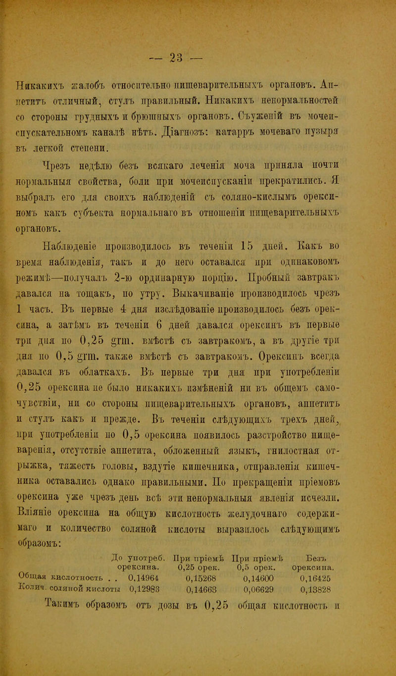 Никакихъ жалобъ относительно пишѳварительныхъ органовъ. Ап- тгетитъ отличный, стулъ правильный. Никакихъ нѳнормальностей со стороны грудныхъ и брюпшыхъ органовъ. Съужѳпій въ мочеи- спускательномъ каналѣ нѣтъ. Діагнозъ: катарръ мочеваго пузыря въ легкой степени. Чрезъ недѣлю безъ всякаго леченія моча приняла почти нормальныя свойства, боли при мочеиспусканіи прекратились. Я выбралъ его для своихъ наблюденій съ соляно-кислымъ орѳкси- номъ какъ субъекта норыальнаго въ отношепіи пищеварительныхъ органовъ. Наблюденіе производилось въ тѳчѳніи 15 дией. Какъ во время наблюдѳнія, такъ и до него оставался при одішаковомъ режимѣ—получалъ 2-ю ординарную порцію. Пробный завтракъ давался на тощакъ, но утру. Выкачиваніѳ производилось чрезъ 1 часъ. Въ первые 4 дня изслѣдоваиіѳ производилось безъ орек- сина, а затѣмъ въ теченіи 6 дней давался орексинъ въ первые три дня по 0,25 §гт. вмѣстѣ съ завтракомъ, а въ другіе три дня по 0,5 §гт. также вмѣстѣ съ завтракомъ. Орексинъ всегда давался въ облаткахъ. Въ первые три дня при унотребленіи 0,25 орексина не было никакихъ измѣненій ни въ общемъ само- му вствіи, ни со стороны пищеварительныхъ органовъ, аппетитъ и стулъ какъ и прежде. Въ теченіи слѣдующихъ трѳхъ дней., при унотребленіи по 0,5 орексина появилось разстройство пищѳ- варенія, отсутствіе аппетита, обложенный языкъ, гнилостная от- рыжка, тяжесть головы, вздутіе кишечника, отправленія кишеч- ника оставались однако правильными. По прѳкращеніи пріемовъ орексина уже чрезъ день всѣ эти ненормальный явленія исчезли. Вліяніѳ орексина на общую кислотность желудочнаго содѳржи- маго и количество соляной кислоты выразилось слѣдуюіпимъ образомъ: До употреб. При пріѳмѣ При пріем I; Безъ орексина. 0,25 орек. 0,5 орек. орексина. Общая кислотность . . 0,14964 0,15268 0,14600 0,16425 Колич. соляной кислоты 0,12983 0,14663 0,06629 0,13828 Таі симъ образомъ отъ дозы въ 0,25 общая кислотность и