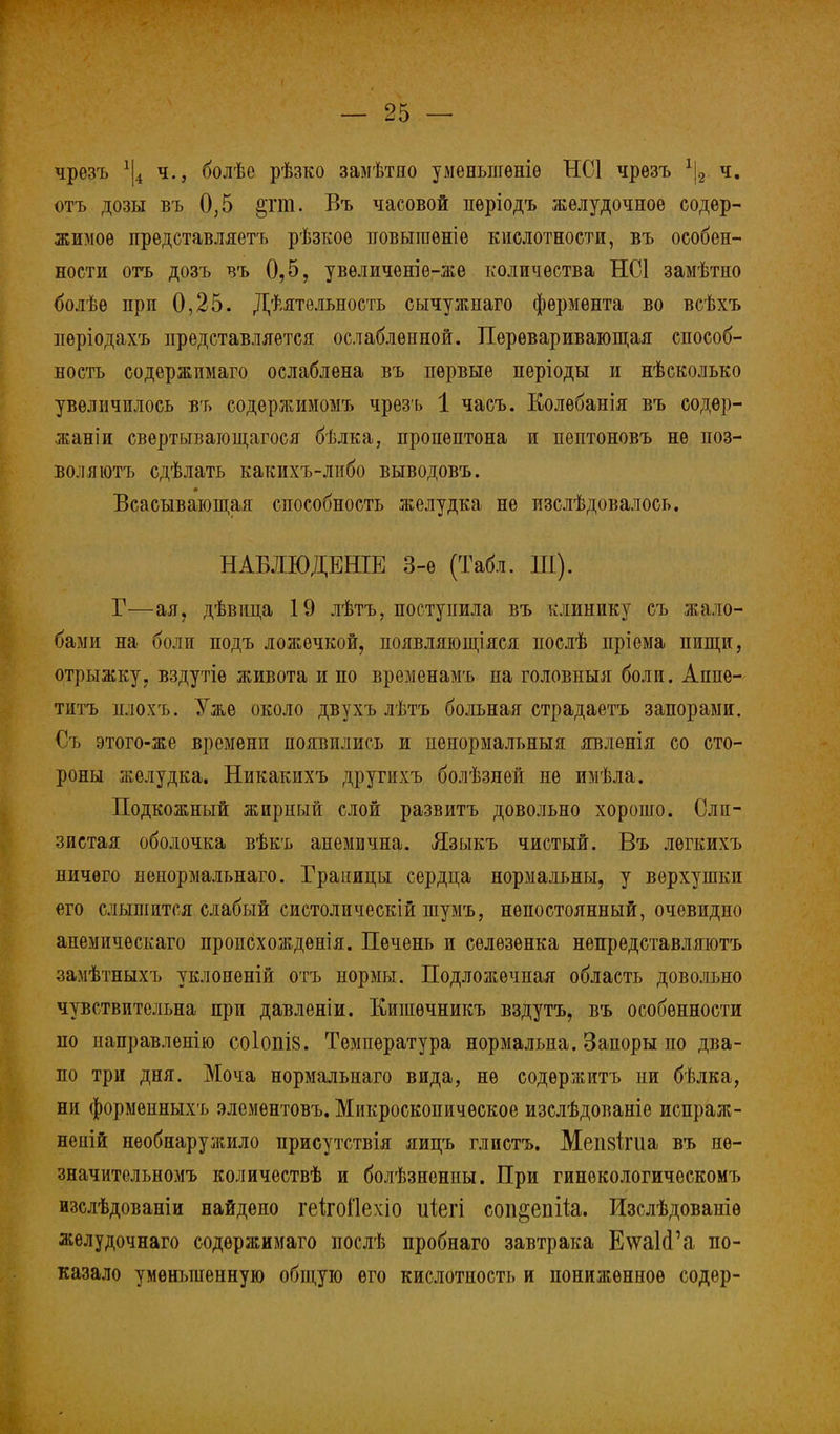 чрезъ *|4 ч., болѣѳ рѣзко замѣтно уменыігѳніѳ НС1 чрезъ \ ч. отъ дозы въ 0,5 §гт. Въ часовой пѳріодъ желудочное содер- жимое представляетъ рѣзкоѳ повышѳніѳ кислотности, въ особен- ности отъ дозъ въ 0,5, увѳличеніе-же количества НС1 замѣтно болѣѳ при 0,25. Дѣятельность сычужнаго фермента во всѣхъ періодахъ представляется ослабленной. Переваривающая способ- ность содержімаго ослаблена въ первые періоды и нѣсколько увеличилось въ содержимомъ чрезъ 1 часъ. Колѳбанія въ содѳр- жаніи свертывающагося бѣлка, пропѳптона и пептоновъ не поз- воляюсь сдѣлать какихъ-либо выводовъ. Всасывающая способность желудка не изслѣдовалось. НАБЛЮДЕНІЕ 3-е (Табл. Ш). Г—ая, дѣвица 19 лѣтъ, поступила въ клинику съ жало- бами на боли подъ ложечкой, появляющіяся послѣ пріема пищи, отрыжку, вздутіѳ живота и по временамъ на головныя боли. Аппе- титъ плохъ. Уже около двухъ лѣтъ больная страдаетъ запорами. Съ этого-же времени появились и ненормальный явленія со сто- роны желудка. Никакихъ другихъ болѣзнѳй не имѣла. Подкожный жирный слой развить довольно хорошо. Сли- зистая оболочка вѣкъ анемична. Языкъ чистый. Въ лѳгкихъ ничего ненормальнаго. Границы сердца нормальны, у верхушки его слышится слабый систолическій шумъ, непостоянный, очевидно анемичѳскаго проиСхождѳнія. Печень и селезенка непред став ляютъ замѣтныхъ уклоненій отъ нормы. Подложечная область довольно чувствительна при давленіи. Кипіѳчникъ вздутъ, въ особенности по паправленію С0І0ПІ8. Температура нормальна. Запоры по два- по три дня. Моча нормальнаго вида, не содѳржитъ ни бѣлка, ни формепныхъ элемѳнтовъ. Микроскопическое изслѣдованіе испраж- неній необнаружило присутствія яицъ глистъ. Мепзігиа въ нѳ- значительномъ количествѣ и болѣзненны. При гинѳкологическомъ изслѣдованіи найдено геіігоііехіо иіегі соп^епйа. Изслѣдованіѳ желудочнаго содѳржимаго послѣ пробнаго завтрака Е\ѵа1(Га по- казало уменьшенную общую его кислотность и пониженное содѳр-