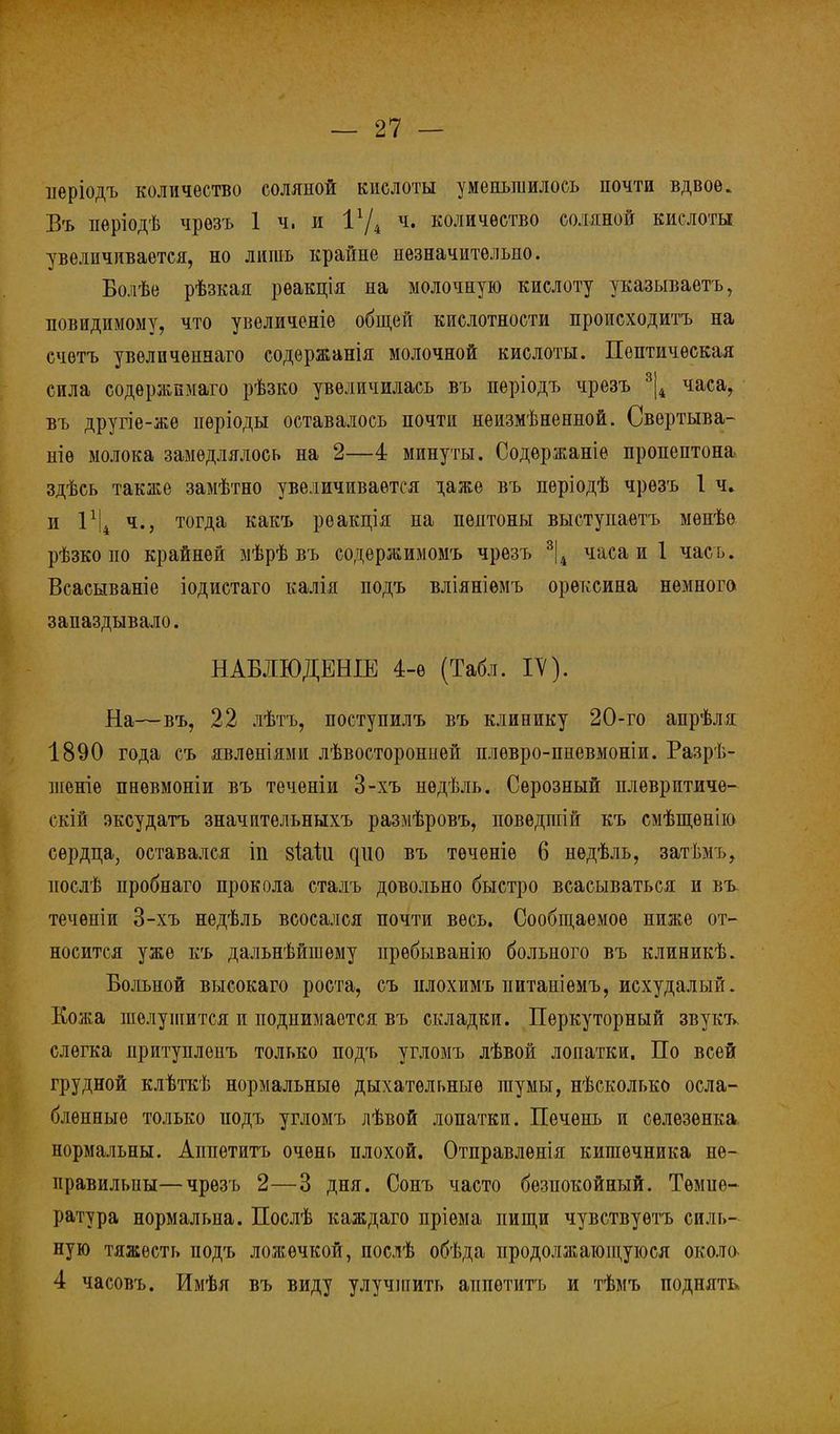 ііеріодъ количество соляной кислоты уменьшилось почти вдвое. Въ періодѣ чрѳзъ 1 ч. и ч. количество соляной кислоты увеличивается, но лишь крайне незначительно. Болѣе рѣзкая рѳакція на молочную кислоту указываете, невидимому, что увеличеніе общей кислотности происходить на счѳтъ увелпченнаго содержанія молочной кислоты. Пептичѳская сила содѳржимаго рѣзко увеличилась вь періодь чрезъ 3|4 часа, въ другіе-же пѳріоды оставалось почти неизмѣненной. Свертыва- ніѳ молока замедлялось на 2—4 минуты. Содержаніе пропептона здѣсь также замѣтно увеличивается даже въ періодѣ чрезъ 1 ч, п 1х|4 ч., тогда какъ реакція на пептоны выступаетъ мѳнѣѳ рѣзко по крайней мѣрѣ въ содержимомъ чрезъ 3|4 часа и 1 чась. Всасываніе іодистаго калія подъ вліяніемъ орѳксина немного запаздывало. НАБЛЮДЕНИЕ 4-е (Табл. IV). На—въ, 22 лѣтъ, поступилъ въ клинику 20-го апрѣля 1890 года съ явленіями лѣвосторонией плѳвро-пневмоніи. Разрѣ- шеніе пневмоніи въ теченіи 3-хъ нѳдѣль. Серозный плеврптиче- скій эксудатъ значительныхъ размѣровъ, поведшій къ смѣщѳнію сердца, оставался іп зЫи ^110 въ тѳченіѳ 6 нѳдѣль, затѣмъ, нослѣ пробнаго прокола сталъ довольно быстро всасываться и въ. течѳніи 3-хъ недѣль всосался почти весь. Сообщаемое ниже от- носится уже къ дальнѣйшѳму прѳбыванію больного въ клиникѣ. Больной высокаго роста, съ нлохимъ питаніемъ, исхудалый. Кожа шелушится и поднимается въ складки. Перкуторный звукъ, слегка притуплеиъ только подъ угломъ лѣвой лопатки. По всей грудной клѣткѣ нормальные дыхательные шумы, нѣсколько осла- бленные только иодъ угломъ лѣвой лопатки. Печень и селезенка нормальны. Аппетитъ очень плохой. Отправлѳнія кишечника не- правильны— чрезъ 2—3 дня. Сонъ часто безпокойный. Тѳмие- ратура нормальна. Послѣ каждаго пріема пищи чувствуѳтъ силь- ную тяжесть подъ ложечкой, послѣ обѣда продолжающуюся около 4 часовъ. Имѣя въ виду улучшить аппетитъ и тѣмъ поднять,