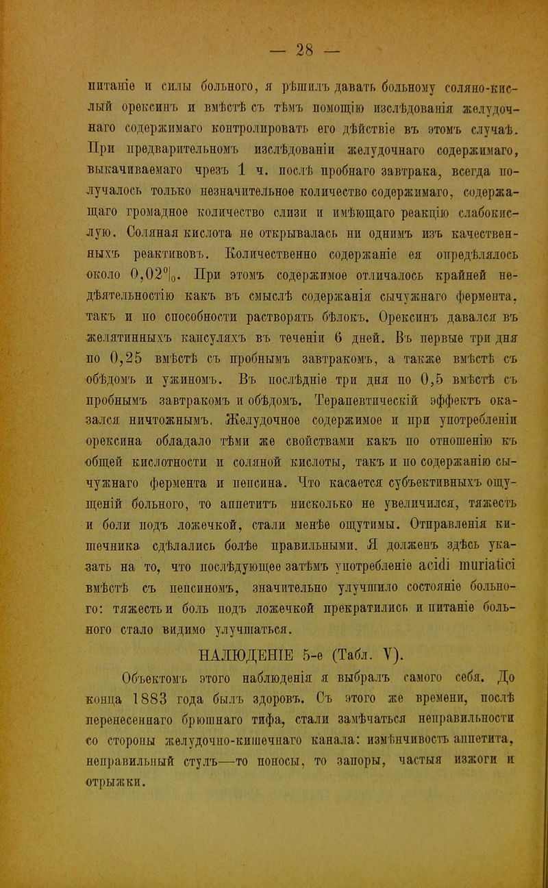 питаніѳ и силы больного, я рѣшилъ давать больному соляно-кис- лый орѳксииъ и вмѣстѣ съ тѣмъ помощію изслѣдованія жолѵдоч- наго содѳржимаго контролировать его дѣйствіѳ въ этомъ случаѣ. При предварительномъ изслѣдованіи жѳлудочнаго содержюіаго, выьачиваѳмаго чрезъ 1 ч. послѣ пробнаго завтрака, всегда по- лучалось только незначительное количество содѳржимаго, содержа- щего громадное количество слизи и имѣющаго реакдію слабокис- лую. Соляная кислота не открывалась ни однимъ изъ качествен- яыхъ рѳактивовъ. Количественно содѳржаніе ея опрѳдѣлялось около О,02°|о. При этомъ содержимое отличалось крайней не- дѣятельностію какъ въ смыслѣ содержанія сычужнаго фермента, такъ и по способности растворять бѣлокъ. Орексинъ давался въ желятинныхъ капсуляхъ въ течѳніи 6 дней. Въ первые три дня по 0,25 вмѣстѣ съ пробнымъ завтракомъ, а также вмѣстѣ съ обѣдомъ и ужиномъ. Въ послѣдніѳ три дня по 0,5 вмѣстѣ съ пробнымъ завтракомъ и обѣдомъ. Тѳрапевтическій эффекта ока- зался ничтожнымъ. Желудочное содержимое и при употрѳбленіи орексина обладало тѣми же свойствами какъ по отношенію къ общей кислотности и соляной кислоты, такъ и по содѳржанію сы- чужнаго фермента и пепсина. Что касается субъективныхъ ощу- щеній больного, то аппетитъ нисколько не увеличился, тяжесть и боли подъ ложечкой, стали менѣѳ ощутимы. Отправленія ки- шечника сдѣлалиеь болѣѳ правильными. Я долженъ здѣсь ука- зать на то, что нослѣдующѳѳ затѣмъ употребленіѳ асі(1і тигіаіісі вмѣстѣ съ пепсиномъ, значительно улучшило состояніѳ больно- го: тяжесть и боль подъ ложечкой прекратились и питаніе боль- ного стало видимо улучшаться. НАДЮДЕНІЕ 5-е (Табл. V). Объектомъ этого наблюденія я выбралъ самого себя. До конца 1883 года былъ здоровъ. Съ этого же времени, послѣ перенѳсенпаго брюпшаго тифа, стали замѣчаться неправильности со стороны жѳлудочио-кишечнаго канала: изменчивость аппетита, неправильный стулъ—то поносы, то запоры, частый изжоги и отрыжки.