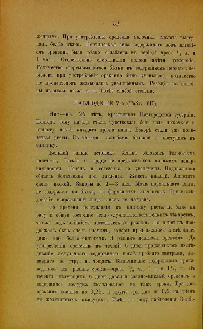 женнымъ. При употребленіи орѳксина молочная кислота высту- пала болѣѳ рѣзко. Пептическая сила содержимаго иодъ вліяні- емъ орѳксина было рѣзко ослаблена въ неріодѣ чрезъ т|2 ч. и 1 часъ. Относительно свертыванія молока замѣтно ускореніе. Количество свѳртывающагося бѣлка въ содержимомъ пѳрвыхъ ие- ріодовъ при унотреблѳніи орѳксина было уменьвіено, количество же цропептоиовъ оказывалось увѳличеннымъ. Реакція на пепто- ны являлась позже и въ болѣѳ слабой степени. НАБЛЮДЕНИЕ 7-е (Табл. VII). Ник—нъ, 25 лѣтъ, крѳстьянииъ Новгородской губѳрніи. Полгода тому назадъ сталъ чувствовать боль подъ ложечкой и тошноту послѣ каждаго пріѳма пищи. Вскорѣ стали уже появ- ляться рвоты. Съ такими жалобами больной и поступнлъ въ клинику. Больной сильно истощѳнъ. Языкъ обложенъ бѣловатымъ налѳтомъ. Дегкія и сердце не прѳдставляютъ никакихъ ненор- мальноетей. Печень и селезенка не увеличены. Подложечная область болѣзненна при давленіи. Животъ впалый. Аппетитъ очень плохой. Запоры по 2 — 3 дня. Моча пормальнаго вида, не содержитъ ни бѣлка, ни формѳнныхъ элементовъ. При изслѣ- дованіи испражненій яицъ глистъ не найдено. Со времени поступлѳнія въ клинику рвоты не было ни разу и общее состояніе стало улучшаться безъвсякихъ лѣкарствъ, только подъ вліяніѳмъ діэтетическаго режима. Но аипетптъ про- должалъ быть очень нлохимъ, запоры продолжались и сдѣлались даже еще болѣѳ сильными. Я рѣшилъ испытать орексинъ. До употребленія орѳксина въ течѳпіе 6 дней производилось пзслѣ- дованіѳ желудочнаго содѳржнмаго нослѣ пробиаго завтрака, да- ваѳмаго по утру, на тощакъ. Выкачиваиіе содержимаго произ- водилось въ разные сроки—чрезъ 1/2 ч., 1 ч. и 11/2 ч- Въ течѳніи слѣдующихъ 6 дней давался соляно-кислый орексииъ и содержимое желудка изслѣдовалось въ тѣжѳ сроки. Три дня орексинъ давался по 0,25, а другіѳ три дня по 0,5 на пріѳмъ въ желятинныхъ капсуляхъ. Имѣя въ виду наблюденія Неісіі-
