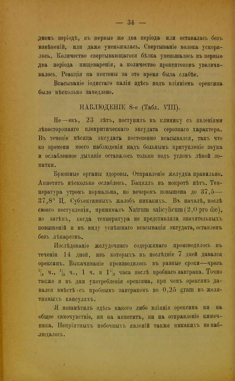 днемъ періодѣ, въ первые же два неріода или оставалась безъ измѣиепій, или даже уменьшалась. Свѳртываніе молока ускоря- лось. Количество свѳртывающагося бѣлка уменьшалось въ первые два пѳріода пищеварѳнія, а количество пропептоновъ увеличи- валось. Реакція на пептоны за это время была слабѣе. Всасываніе іодистаго калія здѣсь подъ вліяніемъ орексина было нѣсколько замедлено. НАБЛЮДЕНІЕ 8-е (Табл. ГШ). Не—евъ, 23 лѣтъ, поступилъ въ клинику съ явленіями лѣвосторонняго плевритическаго эксудата серознаго характера. Въ теченіе мѣсяца эксудатъ постепенно всасывался, такъ что ко времени моего наблюденія надъ больнымъ притупленіе звука и ослабленное дыханіе оставалось только подъ угломъ лѣвой ло- патки. Брюшные органы здоровы. Отправленіѳ желудка правильно- Аппетитъ нѣсколько ослаблѳнъ. Бациллъ въ мокротѣ нѣтъ. Тем- пература утромъ нормальна, но вѳчеромъ повышена до 37,5— 37,8° Ц. Субъѳктпвныхъ жалобъ никакихъ. Въ началѣ, послѣ своего постуиленія, принималъ Игипі 8а1ісу1ісіші(2,0 рго (Не), но затѣмъ, когда температура не представляла значптѳльныхъ повышеній и въ виду успѣшнаго всасыванія эксудата, оставлѳнъ безъ лѣкарствъ. Изслѣдованіе жѳлудочнаго содержимаго производилось въ теченіи 14 дней, изъ которыхъ въ послѣдніе 7 дней давался орѳксинъ. Выкачиваніѳ производилось въ разные сроки—чрѳзъ 1|4 ч., Ч2 ч., 1 ч. и І1^ часа послѣ пробнаго завтрака. Точно также и въ дни употреблѳнія орексина, при чемъ орексинъ да- вался вмѣстѣ-съ пробнымъ завтракомъ по 0,25 §гат въ желя- тинныхъ капсуляхъ. Я нозамѣтилъ здѣсь какого либо вліянія орексина ни на общее самочувствіѳ, ни на аппетитъ, пи на отправленіе кишеч- ника. Нѳпріятныхъ побочныхъ явленій также никакихъ не наб- людалось.