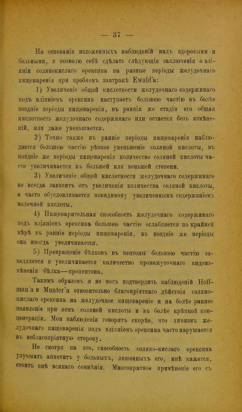 На осиованіп изложѳнныхъ наблюденій надъ здоровыми и больными, я позволю себѣ сдѣлать слѣдующія заключенія о влі- яніи солянокислаго орекеина на разные нѳріоды жѳлудочнаго ішщсваренія ііри пробномъ завтракѣ Е\ѵа1сГа: 1) Увеличѳніе общей кислотности ліелудочнаго содѳржимаго нодъ вліяніемъ орексина наступаешь большею частію въ болѣѳ ноздніе норіоды пищевареиія, въ раннія же стадіи его общая кислотность желудочнаго содержимаго или остается безъ измѣне- ній, или даже уменьшается. 2) Точно также въ ранніе пѳріоды нищеваренія наблю- дается большею частію рѣзкое уменыпеніѳ соляной кислоты, въ поздніе же періоды нищеваренія количество соляной кислоты ча- сто увеличивается въ большей или меньшей степени. 3) Увеличен!е общей кислотности желудочнаго содержимаго не всегда зависитъ отъ увеличенія количества соляной кислоты, а часто обусловливается невидимому увѳличеннымъ содѳржаніемъ молочной кпслоты. 4) Пищеварительная способность желудочнаго содержимаго иодъ вліяніемъ орексина большею частію ослабляется по крайней мѣрѣ въ ранніе періоды пищеваренія, въ поздніѳ же періоды она иногда увеличивается. 5) Превращеніѳ бѣлковъ въ пептоны большею частію за- медляется и увеличивается количество промѳжуточнаго видоиз- мѣненія бѣлка—пропептона. Такимъ образомъ я не могъ подтвердить наблюденій НоіТ- тап а и Мипіег'а относительно благопріятнаго дѣйствія соляно- кислаго орексина на желудочное нищевареніе и на болѣе раннее появленіе ири немъ соляной кислоты и въ болѣе крѣпкой кон- центрации. Мои наблюденія говорятъ скорѣе, что химизмъ же- лудочнаго пищеварѳнія подъ вліяніѳмъ орексина часто нарушается въ неблагопріятную сторону. Не смотря на это, способность соляпо-кислаго орексина улучшать аппетитъ у больиыхъ, лишѳнныхъ его, мнѣ кажется, стоить внѣ всякаго сомнѣнія. Многократное нримѣнепіѳ его съ