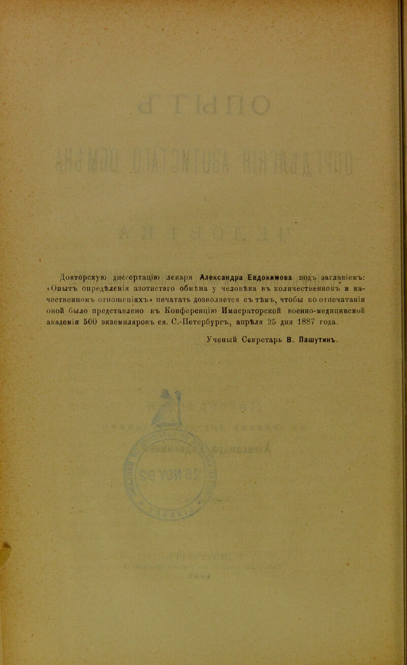 Докторскую диссертацію лекаря Александра Евдокимова подъ заглавіемъ: «Опытъ опредѣленія азотистаго обмѣна у человѣка въ количественномъ и ка- чественномъ отношеніяхъ» печатать дозволяется съ тѣмъ, чтобы по отпечатали оной было представлено въ Конференцію Императорской военно-медицинской академіи 500 экземпляровъ ея. С.-Петербургъ, апрѣля 25 дня 1887 года. Ученый Секретарь В. Пашутинъ.