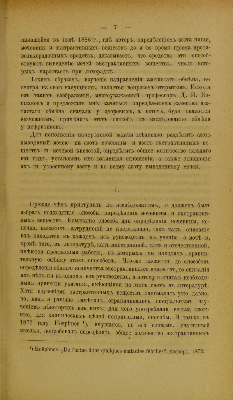 явившейся въ іюлѣ 1886т., гдѣ авторъ, опредѣленіемъ азота пищи, мочевины и экстрактивныхъ веществъ до и во время пріема проти- волихорадочныхъ средствъ, доказываетъ, что средства эти способ- ствуютъ выведенію мочей экстрактивныхъ веществъ, число кото- рыхъ наростаетъ при лихорадкѣ. Такимъ образомъ, изученіе направленія азотистаго обмѣна, не смотря на свою насущность, является вопросомъ открытымъ. Исходя изъ такихъ соображеній, многоуважаемый профессоръ Д. И. Ко- шлаковъ и предложилъ мнѣ заняться опредѣленіемъ качества азо- тистаго обмѣна сначала у здоровыхъ, а потомъ, буде окажется возможнымъ, примѣнить этотъ способъ къ изслѣдованію обмѣна у нефритиковъ. Для исполненія начертанной задачи слѣдовало: раздѣлить азотъ выводимый мочею на азотъ мочевины и азотъ экстрактивныхъ ве- ществъ съ мочевой кислотой, опредѣлить общее количество каждаго изъ нихъ, установить ихъ взаимныя отношенія, а также отношенія ихъ къ усвоенному азоту и ко всему азоту выведенному мочей. I. < Прежде чѣмъ приступить къ изслѣдованіямъ, я долженъ былъ избрать подходящіе способы опредѣленія мочевины и экстрактив- ныхъ веществъ. Изысканіе способа для опредѣленія мочевины, ко- нечно, никакихъ затрудненій не представило, такъ какъ описаніе ихъ находится въ каждомъ изъ руководствъ къ ученію о мочѣ и, кромѣ того, въ литературѣ, какъ иностранной, такъ и отечественной, имѣются прекрасныя работы, въ которыхъ мы находимъ сравни- тельную оцѣнку этихъ способовъ. Что-же касается до способовъ опредѣленія общаго количества экстрактивныхъ веществъ, то описанія ихъ нѣтъ ни въ одномъ изъ руководствъ, а потому я считаю необходи- мымъ привести указанія, имѣющіяся на этотъ счетъ въ литературѣ. Хотя изученіемъ экстрактивныхъ веществъ занимались уже давно, но, какъ я раньше замѣтилъ, ограничивались спеціальнымъ изу- ченіемъ нЬкоторыхъ изъ нихъ; для чего употребляли весьма слож- ные, для клиническихъ цѣлей непригодные, способы. И только въ 1872 году Ноерѣпег *), внушаясь, по его словамъ, счастливой мыслью, попробовалъ опредѣлить общее количество экстрактивныхъ ) НоёрЬпег. „Бе 1’игіпе йапз сріе1с|иез шаіайіез 1ёЬгі1ез“. диссерт. 1872.