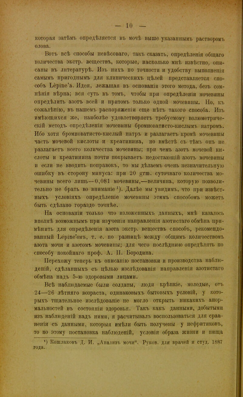 которая затѣмъ опредѣляется въ мочѣ выше указаннымъ растворомъ олова. Вотъ всѣ способы невѣсоваго, такъ сказать, опредѣленія общаго количества экстр, веществъ, которые, насколько мнѣ извѣстно, опи- саны въ литературѣ. Изъ нихъ по точности и удобству выполненія самымъ пригоднымъ для клиническихъ цѣлей представляется спо- собъ Ъёріпе’а. Идея, лежащая въ основаніи этого метода, безъ сом- нѣнія вѣрна; вся суть въ томъ, чтобы при опредѣленіи мочевины опредѣлить азотъ всей и притомъ только одной мочевины. Но, къ сожалѣнію, въ нашемъ распоряженіи еще нѣтъ такого способа. Изъ имѣющихся лее, наиболѣе удовлетворяетъ требуемому волюметриче- скій методъ опредѣленія мочевины бромноватисто-кислымъ натромъ. Ибо хотя бромноватисто-кислый натръ и разлагаетъ кромѣ мочевины часть мочевой кислоты и креатинина, но вмѣстѣ съ тѣмъ онъ не разлагаетъ всего количества мочевины; при чемъ азотъ мочевой ки- слоты и креатинина почти покрываетъ недостающій азотъ мочевины и если не вводить поправокъ, то мы дѣлаемъ очень незначительную ошибку въ сторону минуса: при 20 §гт. суточнаго количества мо- чевины всего лишь—0,081 мочевины,—величина, которую позволи- тельно не брать во вниманіе1). Далѣе мы увидимъ, что при извѣст- ныхъ условіяхъ опредѣленіе мочевины этимъ способомъ можетъ быть сдѣлано гораздо точнѣе. На основаніи только что изложенныхъ данныхъ, мнѣ казалось вполнѣ возможнымъ при изученіи направленія азотистаго обмѣна при- мѣнить для опредѣленія азота экстр, веществъ способъ, рекомендо- ванный Ьёріпе’омъ, т. е. по разницѣ между общимъ количествомъ азота мочи и азотомъ мочевины; для чего послѣднюю опредѣлять по способу покойнаго проф. А. П. Бородина. Перехожу теперь къ описанію постановки и производства наблю- деній, сдѣланныхъ съ цѣлью изслѣдованія направленія азотистаго обмѣна надъ 5-ю здоровыми лицами. Всѣ наблюдаемые были солдаты, люди крѣпкіе, молодые, отъ 24—26 лѣтняго возраста, одинаковыхъ бытовыхъ условій, у кото- рыхъ тщательное изслѣдованіе не могло открыть никакихъ анор- мальностей въ состояніи здоровья. Такъ какъ данными, добытыми изъ наблюденій надъ ними, я расчитывалъ воспользоваться для срав- ненія съ данными, которыя имѣли быть получены у нефритиковъ, то по этому постановка наблюденій, условія образа жизни и пища ‘) Кошлаковъ Д. И. „Анализъ мочи“. Руков. для врачей и студ. 1887 года.