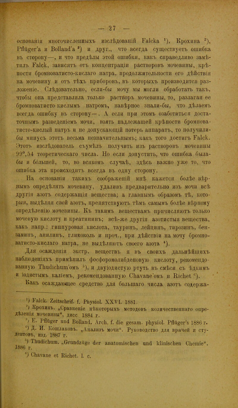 оевованііі многочисленныхъ изслѣдованій Еаіска 1), Крохина 2), Рйіі^ег’а и БоІІашГа 3) и друг., что всегда существуетъ ошибка въ сторону—, и что предѣлы этой ошибки, какъ справедливо замѣ- тилъ Еаіск, зависятъ отъ концентраціи растворовъ мочевины, крѣ- пости бромноватисто-кислаго натра, продолжительности его дѣйствія на мочевину и отъ тѣхъ приборовъ, въ которыхъ производится раз- ложеніе. Слѣдовательно, если-бы мочу мы могли обработать такъ, чтобы она представляла только растворъ мочевины, то, разлагая ее бромноватисто-кислымъ натромъ, навѣрное знали-бы, что дѣлаемъ всегда ошибку въ сторону—. А если при этомъ озаботиться доста- точнымъ разведеніемъ мочи, взять надлежащей крѣпости бромнова- тпсто-кислый натръ и не допускающій потерь аппаратъ, то получили- бы минусъ этотъ весьма незначительнымъ; какъ того достигъ Еаіск. Этотъ изслѣдователь съумѣлъ получить изъ растворовъ мочевины 99°,54 теоретическаго числа. Но если допустить, что ошибка была- бы и большей, то, во всякомъ случаѣ, здѣсь важно уже то, что ошибка эта происходитъ всегда въ одну сторону. На основаніи такихъ соображеній мнѣ кажется болѣе вѣр- нымъ опредѣлять мочевину, удаливъ предварительно изъ мочи всѣ другія азотъ содержащія вещества; а главнымъ образомъ тѣ, кото- рыя, выдѣляя свой азотъ, препятствуютъ тѣмъ самымъ болѣе вѣрному опредѣленію мочевины. Къ такимъ веществамъ причисляютъ только мочевую кислоту и креатининъ; всѣ-же другія азотистыя вещества, какъ наир.: пшпуровая кислота, тауринъ, лейцинъ, тирозинъ, бен- заминъ, анилинъ, гликоколь и проч., при дѣйствіи на мочу бромно- ватисто-кислаго натра, не выдѣляютъ своего азота 4). Для осажденія экстр, веществъ я въ своихъ дальнѣйшихъ наблюденіяхъ примѣнилъ фосфоромолибденовую кислоту, рекомендо- ванную Тііисіісішпѵомъ 5), и двуіодистую ртуть въ смѣси съ ѣдкимъ и іодистымъ каліемъ, рекомендованную Сііаѵапе’омъ и КісЬеІ с). Какъ осаждающее средство для большаго числа азотъ содержа- Э Еаіск. ХейзсЬгік I. РЬузіоІ. XXVI. 1881. -) Крохинъ. „Сравненіе нѣкоторыхъ методовъ количественнаго опре- дѣленія мочевины, дисс 1884 г. 9 Е. РЙіідег ши! Воііапгі. АгсЬ. I. сііе §е§аш. рйузіоі. РЯіі^ег’з 1886 г. 9 Д. И. Кошлаковъ. „Анализъ мочи“. Руководство для врачей и сту- дентовъ, изд. 1887 г. ) ИшЙшп. „бпйй^е йог апаіотізсЬеп ипй кііпізсііеп Сііетіе. 1886 г. °) СЬаѵапе еі Кісііеі. 1. с.