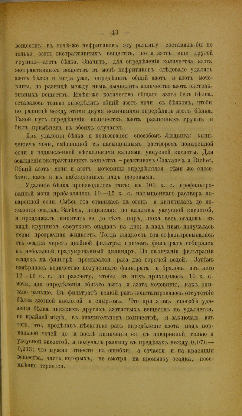 веществъ; въ мочѣ-же иефритиковъ эту разницу составилъ-бы не только азотъ экстрактивныхъ веществъ, но и азотъ еще другой группы—азотъ бѣлка. Значитъ, для опредѣленія количества азота экстрактивныхъ веществъ въ мочѣ иефритиковъ слѣдовало удалить азотъ бѣлка и тогда уже, опредѣливъ общій азотъ и азотъ моче- вины, по разницѣ между ними, вычислить количество азота экстрак- тивныхъ веществъ. Имѣя-же количество общаго азота безъ бѣлка, оставалось только опредѣлить общій азотъ мочи съ бѣлкомъ, чтобы по разницѣ между этими двумя величинами опредѣлить азотъ бѣлка. Такой путь опредѣленія количествъ азота различныхъ группъ и былъ примѣненъ въ обоихъ случаяхъ. Для удаленія бѣлка я пользовался способомъ Людвига: кипя- ченіемъ мочи, смѣшанной съ насыщеннымъ растворомъ поваренной соли и подкисленной нѣсколькими каплями уксусной кислоты. Для осажденія экстрактивныхъ веществъ - реактивомъ Сііаѵапе’а и Кісііеі. Общій азотъ мочи и азотъ мочевины опредѣлялся тѣми же спосо- бами, какъ и въ наблюденіяхъ надъ здоровыми. Удаленіе бѣлка производилось такъ: къ 100 к. с. профильтро- ванной мочи прибавлялось 10—15 к. с. насыщеннаго раствора по- варенной соли. Смѣсь эта ставилась на огонь и кипятилась до по- явленія осадка. Затѣмъ, подкисляя по каплямъ уксусной кислотой, я продолжалъ кипятить ее до тѣхъ поръ, пока весь осадокъ въ видѣ крупныхъ свертковъ опадалъ на дно; а надъ нимъ получалась ясная прозрачная жидкость. Тогда жидкость эта отфильтровывалась отъ осадка черезъ двойной фильтръ; причемъ фильтратъ собирался въ небольшой градуированный цилиндръ. По окончаніи фильтраціи осадокъ на фильтрѣ промывался раза два горячей водой. Затѣмъ измѣрялось количество полученнаго фильтрата и бралось изъ него 12—16 к. с. по разсчету, чтобы въ нихъ приходилось 10 к. с. мочи, для опредѣленія общаго азота и азота мочевины, какъ опи- сано раньше. Въ фильтратѣ всякій разъ констатировалось отсутствіе бѣлка азотной кислотой и спиртомъ. Что при этомъ способѣ уда- ленія бѣлка никакихъ другихъ азотистыхъ веществъ не удаляется, по крайней мѣрѣ, въ значительномъ количествѣ, я заключаю изъ того, что, продѣлавъ нѣсколько разъ опредѣленіе азота надъ нор- мальной мочей до и послѣ кипяченія ея съ поваренной солью и уксусной кислотой, я получалъ разницу въ предѣлахъ между 0,076 — 0,213; что нужно отнести на ошибки; а отчасти и на красящія вещества, часть которыхъ, не смотря на промывку осадка, несо- мнѣнно теряется.