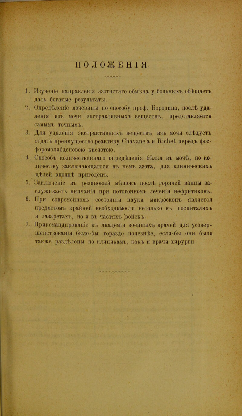 г I ПОЛОЖЕНІЯ. 1. Изученіе направленія азотистаго обмѣна у больныхъ обѣщаетъ дать богатые результаты. 2. Опредѣленіе мочевины по способу проф. Бородина, послѣ уда- ленія изъ мочи экстрактивныхъ веществъ, представляется самымъ точнымъ. 3. Для удаленія экстрактивныхъ веществъ изъ мочи слѣдуетъ отдать преимущество реактиву Сйаѵапе’а и Кісііеі передъ фос- форомолибденовою кислотою. 4. Способъ количественнаго опредѣленія бѣлка въ мочѣ, по ко- личеству заключающагося въ немъ азота, для клиническихъ цѣлей вполнѣ пригоденъ. 5. Заключеніе въ резиновый мѣшокъ послѣ горячей ванны за- служиваетъ вниманія при потогонномъ .теченіи нефритиковъ. 6. При современномъ состояніи науки микроскопъ является предметомъ крайней необходимости нетолько въ госпиталяхъ и лазаретахъ, но и въ частяхъ войскъ. 7. Прикомандированіе къ академіи военныхъ врачей для усовер- шенствованія было-бы гораздо полезнѣе, если-бы они были также раздѣлены по клиникамъ, какъ и врачи-хирурги. I