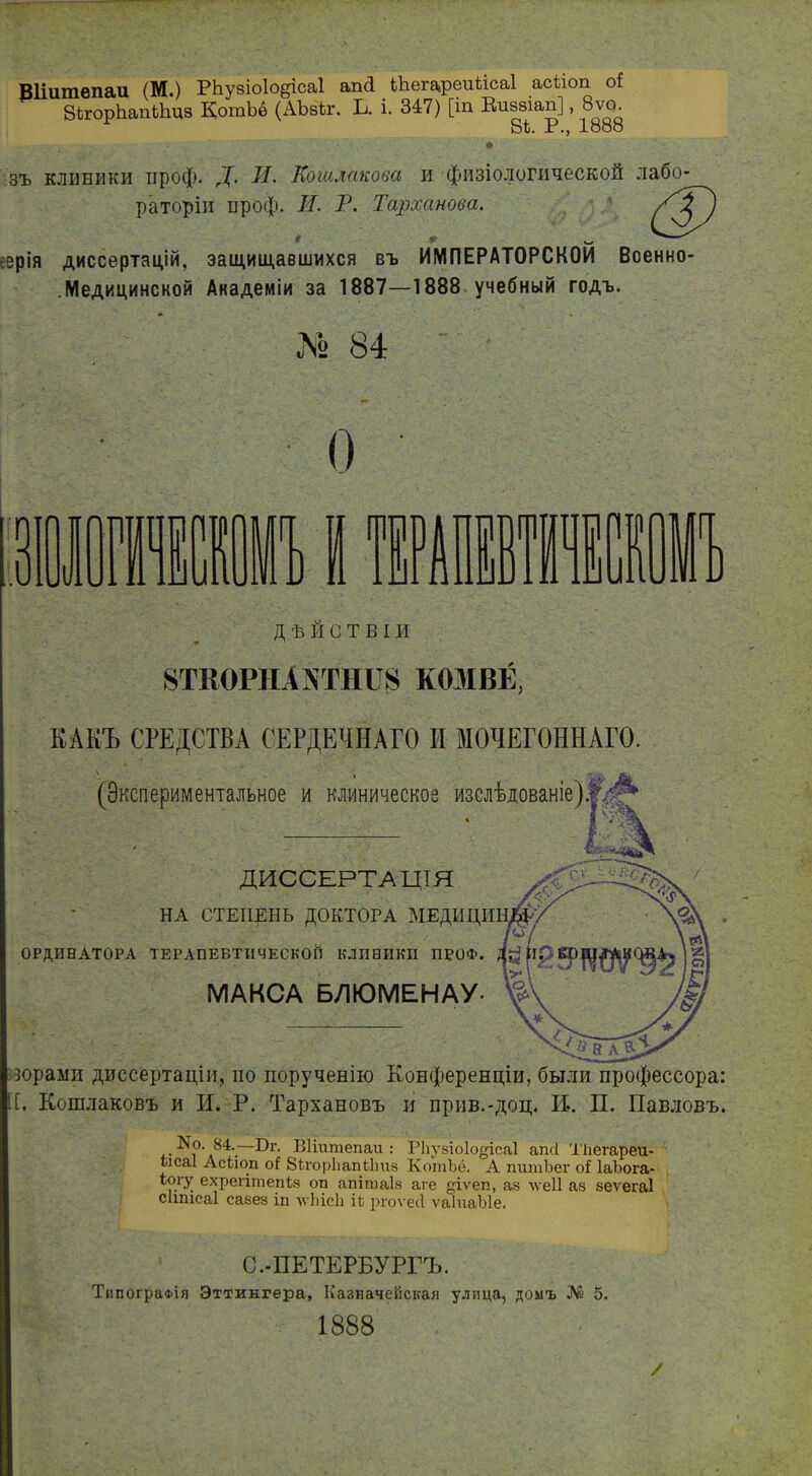 Вііитепаи (М.) РЬузіоІо§іса1 аші ІЪегареиМсаІ асііоп о{ ЗЫорЪапЙщз КотЬе (АЪакг. Ь. і. 347) [іа Вшшап], 8ѵо. 8і. X ІООО ф зъ клиники проф. Д. II. Еошмкова и физіологической лабо- раторіи проф. И. Р. Тарханова. еэрія диссертацій, защищавшихся въ ИМПЕРАТОРСКОЙ Всенно- .Медицинской Академіи за 1887—1888 учебный годъ. № 84 О .у ВI шип ГГ ДѢЙСТВІИ 8ТКОРН А NТНІІ8 КОМВЁ, КАКЪ СРЕДСТВА СЕРДЕЧНАГО И МОЧЕГОННАГО. (Экспериментальное и клиническое изслѣдованіе)#^ ДИССЕРТАЦІЯ НА СТЕПЕНЬ ДОКТОРА МЕДИЦИ ОРДИНАТОРА ТЕРАПЕВТИЧЕСКОЙ КЛИНИКИ ПРОФ. МАКСА БЛЮМЕНАУ- юрами диссертаціи, но порученію Конференціи, были профессора: [. Кошлаковъ и И. Р. Тархановъ и прив.-доц. И.. П. Павловъ. '#0‘ д84-:—Вііитепаи : РЬузіоІо^ісаІ апН Тііегареи- шсаі Асііоп оі ВігорЬапіЬиз КотЪё. А питѣег оі ІаЪога- іогу ехрегітепіз оп апітаіз аге уіѵеп, аз лѵеіі аз зеѵегаі сітісаі сазез іп лѵЬісЬ іі ргоѵеіі ѵаіиаѣіе. С.-ПЕТЕРБУРГЪ. Типографія Эттингера, Казначейская улица, домъ № 5. 1888 /