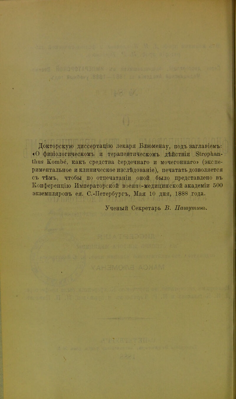 Докторскую диссертацію лекаря Блюменау, подъ заглавіемъ: «О физіологическомъ и терапевтическомъ дѣйствіи ЗНорЬап- Бшз КошЪё, какъ средства Сердечнаго и мочегоннаго» (экспе- риментальное и клиническое изслѣдованіе), печатать дозволяется съ тѣмъ, чтобы по отпечатаніи оной было представлено въ Конференцію Императорской военно-медицинской академіи 500 экземпляровъ ея. С.-Петербургъ, Мая 10 дня, 1888 года. Ученый Секретарь В. Пашутинъ. \