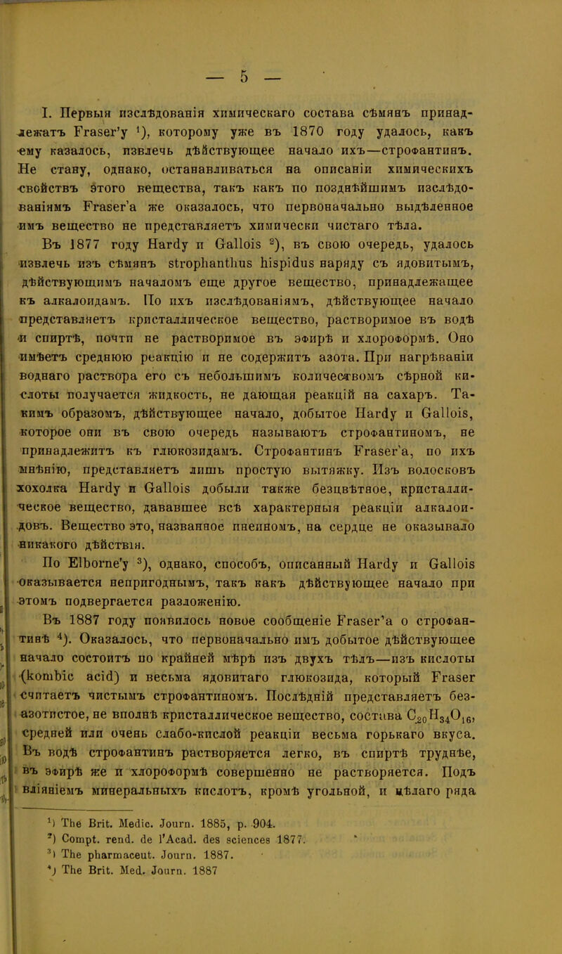 лежатъ Ггазег’у 1), которому уже въ 1870 году удалось, какъ ■ему казалось, извлечь дѣйствующее начало ихъ—строфантинъ. Не стану, однако, останавливаться на описаніи химическихъ •свойствъ этого вещества, такъ какъ по позднѣйшимъ изслѣдо- ваніямъ Ргазег’а же оказалось, что первоначально выдѣленное •имъ вещество не представляетъ химически чистаго тѣла. Въ 1877 году Нагсіу и Сгаііоіз 2), въ свою очередь, удалось •извлечь изъ сѣмянъ зігорііапіііиз Ьізрібиз наряду съ ядовитымъ, дѣйствующимъ началомъ еще другое вещество, принадлежащее къ алкалоидамъ. По ихъ изслѣдованіямъ, дѣйствующее начало •представляетъ кристаллическое вещество, растворимое въ водѣ и спиртѣ, почти не растворимое въ ЭФирѣ и хлороформѣ. Оно имѣетъ среднюю реакцію и не содержитъ азота. При нагрѣваніи воднаго раствора его съ небольшимъ количествомъ сѣрной ки- слоты получается жидкость, не дающая реакцій на сахаръ. Та- кимъ образомъ, дѣйствующее начало, добытое Нагсіу и Сгаііоіз, которое они въ свою очередь называютъ строфантиномъ, не принадлежитъ къ глюкозидамъ. Строфантинъ Ггазег’а, по ихъ мнѣнію, представляетъ лишь простую вытяжку. Изъ волосковъ хохолка Нагсіу и Оаііоіз добыли также безцвѣтное, кристалли- ческое вещество, дававшее всѣ характерныя реакціи алкалои- довъ. Вещество это, названное пнеиномъ, на сердце не оказывало никакого дѣйствія. По ЕІЪогпе’у 3), однако, способъ, описанный Нагбу и Оаііоіз оказывается непригоднымъ, такъ какъ дѣйствующее начало при этомъ подвергается разложенію. Въ 1887 году появилось новое сообщеніе Ггазег’а о строфан- тинѣ 4). Оказалось, что первоначально имъ добытое дѣйствующее начало состоитъ по крайней мѣрѣ изъ двухъ тѣлъ—изъ кислоты (котЬіс асіб) и весьма ядовитаго глюкозида, который Ггазег считаетъ чистымъ строфантиномъ. Послѣдній представляетъ без- азотпстое, не вполнѣ кристаллическое вещество, состава С20Н34Оі6, средней или очень слабо-кислой реакціи весьма горькаго вкуса. Въ водѣ строфантинъ растворяется легко, въ спиртѣ труднѣе, въ ЭФирѣ же и хлороформѣ совершенно не растворяется. Подъ вліяніемъ минеральныхъ кислотъ, кромѣ угольной, и цѣлаго ряда *) ТЬе Вгіі. Мейіс. йоигп. 1885, р. 904. ?) Сотрі. геші. сіе І’АсасІ. сіез зсіепсез 1877 31 ТЬе рЬагтасеиЬ. йоигп. 1887. к) ТЬе Вгй. Мей. йоигп. 1887