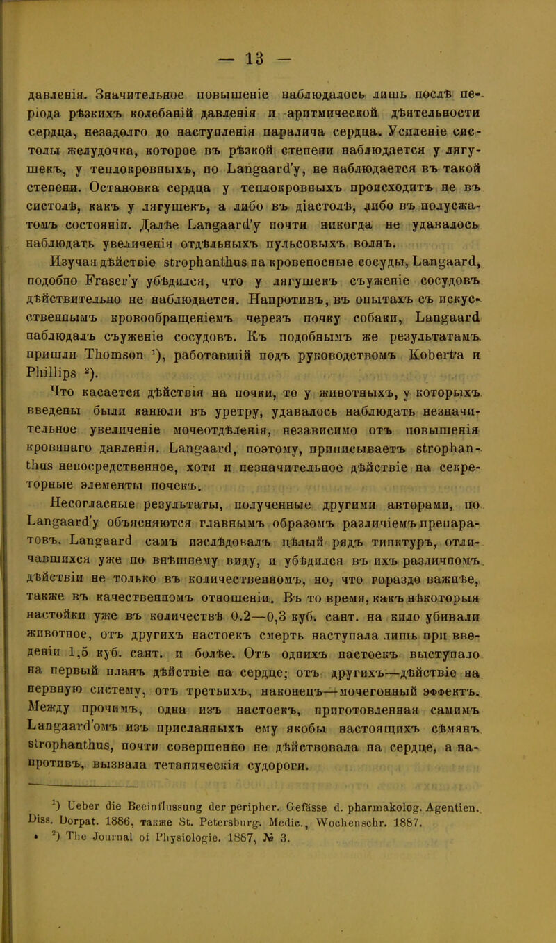 давленія. Значительное повышеніе наблюдалось лишь послѣ пе-- ріода рѣзкихъ колебаній давленія и аритмической дѣятельности сердца, незадолго до наступленія паралича сердца. Усиленіе сис- толы желудочка, которое въ рѣзкой степени наблюдается у лягу- шекъ, у теплокровныхъ, по Ьапрщагб’у, не наблюдается въ такой степени. Остановка сердца у теплокровныхъ происходитъ не въ систолѣ, какъ у лягушекъ, а либо въ діастолѣ, дибо въ полусжа- томъ состояніи. Далѣе Ьап§аагсі’у почти никогда не удавалось наблюдать увеличенія отдѣльныхъ пульсовыхъ волнъ. Изучая дѣйствіе зігорйапШиз на кровеносные сосуды, Ьап^аагб, подобно Б’газег’у убѣдился, что у лягушекъ съуженіе сосудовъ дѣйствительно не наблюдается. Напротивъ, въ опытахъ съ искус* *- ственнымъ кровообращеніемъ черезъ почку собаки, Ьап^аагй наблюдалъ съуженіе сосудовъ. Къ подобнымъ же результатамъ, пришли ТЪошзоп *), работавшій подъ руководствомъ КоЪегі'а и Ріііііірз 2). Что касается дѣйствія на почки, то у животныхъ, у которыхъ введены были канюли въ уретру, удавалось наблюдать незначи- тельное увеличеніе мочеотдѣленія, независимо отъ повышенія кровянаго давленія. Ьап^ааічі, поэтому, приписываетъ зігорііап- Мшз непосредственное, хотя и незначительное дѣйствіе на секре- торные элементы почекъ. Несогласные результаты, полученные другими авторами, по Ьап^аагй’у объясняются главнымъ образомъ различіемъ препара- товъ. Ьап^аагб самъ изслѣдовалъ цѣлый рядъ тинктуръ, отли- чавшихся уже по внѣшнему виду, и убѣдился въ ихъ различномъ дѣйствіи не только въ количественномъ, но, что гораздо важнѣе, также въ качественномъ отношеніи. Въ то время, какъ нѣкоторыя настойки уже въ количествѣ 0.2—0,3 куб. сайт, на кило убивали животное, отъ другихъ настоекъ смерть наступала лишь при вве- деніи 1,5 куб. сайт, и болѣе. Отъ однихъ настоекъ выступало на первый планъ дѣйствіе на сердце; отъ другихъ—дѣйствіе на нервную систему, отъ третьихъ, наконецъ—мочегонный эффектъ. Между прочимъ, одна изъ настоекъ, приготовленная самимъ Ь<апр;ааічГомъ изъ присланныхъ ему якобы настоящихъ сѣмянъ БІгорЬапШиз, почти совершенно не дѣйствовала на сердце, а на- противъ, вызвала тетаническія судороги. а) ИеЬег (Не ВееіпГІивзип^ бег регірЬег. Ѳеіаззе (1. рЪагтакоІод. А^епііеи. Ьізз. Вограі. 1886, также 8Ь. РеЬегзЬигд. Месііс., \ѴосИеизсЬг. 1887. * 2) ТЪе Іоипіаі оі Рііузіоіо^іе. 1887, № 3.