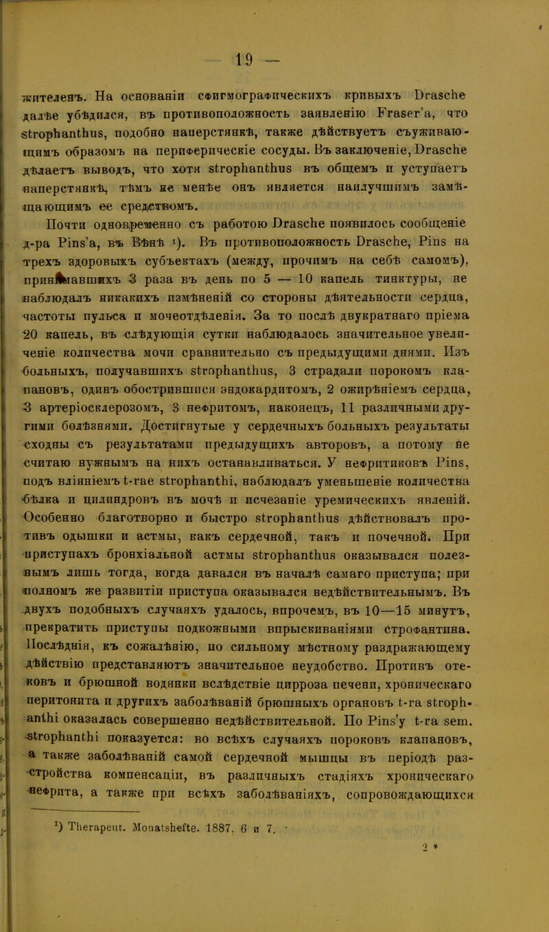 19 - /кптеленъ. На основаніи СФИгмограФііческихъ кривыхъ БгазсЬе далѣе убѣдился, въ противоположность заявленію Ргазег’а, что зЬгорЬапИшз, подобно наперстянкѣ, также дѣйствуетъ съуживаю- щимъ образомъ на периферическіе сосуды. Въ заключеніе, БгазсЬе дѣлаетъ выводъ, что хотя зігорІіапИіиз въ общемъ п уступаетъ наперстянкѣ, тѣмъ не менѣе онъ является наилучшпмъ замѣ- щающимъ ее средствомъ. Почти однов.решенно съ работою ИгазсЪе появилось сообщеніе д-ра Ріпз’а, въ Вѣнѣ *). Въ противоположность РгазсЪе, Ріпз на трехъ здоровыхъ субъектахъ (между, прочимъ на себѣ самомъ), принЛмавшихъ 3 раза въ день по 5 — 10 капель тинктуры, не наблюдалъ никакихъ измѣненій со стороны дѣятельности сердца, частоты пульса и мочеотдѣленія. За то послѣ двукратнаго пріема 20 капель, въ слѣдующія сутки наблюдалось значительное увели- ченіе количества мочи сравнительно съ предыдущими днями. Изъ •больныхъ, получавшихъ зігпрЪапНіиз, 3 страдали порокомъ кла- пановъ, одинъ обострившпея эндокардитомъ, 2 ожирѣніемъ сердца, 3 артеріосклерозомъ, 3 нефритомъ, наконецъ, 11 различными дру- гими болѣзнями. Достигнутые у сердечныхъ больныхъ результаты сходны съ результатами предыдущихъ авторовъ, а потому не считаю нужнымъ на нихъ останавливаться. У неФритпковъ Ріпз, подъ вліяніемъ і-гае зігорЪапШ, наблюдалъ уменьшеніе количества -бѣлка и цилиндровъ въ мочѣ и исчезаніе уремическихъ явленій. Особенно благотворно и быстро зігорЬапПіиз дѣйствовалъ про- тивъ одышки и астмы, какъ сердечной, такъ и почечной. При приступахъ бронхіальной астмы зігорЬапНшз оказывался полез- нымъ лишь тогда, когда давался въ началѣ самаго приступа; при полномъ же развитіи приступа оказывался недѣйствительнымъ. Въ двухъ подобныхъ случаяхъ удалось, впрочемъ, въ 10—15 минутъ, прекратить приступы подкожными впрыскиваніями строфантина. Послѣднія, къ сожалѣнію, ио сильному мѣстному раздражающему дѣйствію представляютъ значительное неудобство. Противъ оте- ковъ и брюшной водянки вслѣдствіе цирроза печени, хроническаго перитонита и другихъ заболѣваній брюшныхъ органовъ і-га зігорЬ- апіЬі оказалась совершенно недѣйствительной. По Ріпз’у Ь-га зет. «ЬгорЬапіЬі показуется: во всѣхъ случаяхъ пороковъ клапановъ, а также заболѣваній самой сердечной мышцы въ періодѣ раз- стройства компенсаціи, въ различныхъ стадіяхъ хроническаго нефрита, а также при всѣхъ заболѣваніяхъ, сопровождающихся *) ТЬегареіЦ.. МопаІзЬеіЧе. 1887. б и 7. ■ 2 *