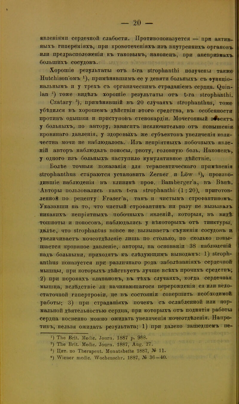 I — 20 — явленіями сердечной слабости. Противопоказуется — при актив- ныхъ гипереміяхъ, при кровотеченіяхъ изъ внутреннихъ органовъ или предрасположеніи къ таковымъ, наконецъ, при аневризмахъ большихъ сосудовъ. Хорошіе результаты отъ Ь-га зігорЬапіЬі получены также НиІсЬізоп’омъ 1), примѣнявшимъ ее у девяти больныхъ съ Функціо- нальнымъ и у трехъ съ органическимъ страданіемъ сердца, (^иіп- Іап 2) тоже видѣлъ хорошіе результаты отъ і-га зЬгорЪапіЬі. Сгаіагу 3), примѣнявшій въ 20 случаяхъ зІгорЬапіЬиз, тоже убѣдился въ хорошемъ дѣйствіи этого средства, въ особенности противъ одышки и приступовъ стенокардіи. Мочегонный э#а>ектъ у больныхъ, по автору, зависитъ исключительно отъ повышенія кроваваго давленія, у здоровыхъ же субъектовъ увеличенія коли- чества мочи не наблюдалось. Изъ непріятныхъ побочныхъ явле- ній авторъ наблюдалъ поносы, рвоту, головную боль. Наконецъ,, у одного изъ больныхъ наступило кумулятивное дѣйствіе. Болѣе точныя показанія для терапевтическаго примѣненія зігорЬапіЬиз стараются установить 2егпег и Ьб\ѵ 4), произво- дившіе наблюденія въ клиникѣ про®, ВатЪег^ег’а, въ Вѣнѣ. Авторы пользовались какъ 1-га зІгорЪапіЬі (1 :20), приготов- ленной по рецепту Егазег’а, такъ и чистымъ строфантиномъ. Указавши на то, что чистый строфантинъ ни разу не вызывалъ никакихъ непріятныхъ побочныхъ явленій, которыя, въ видѣ тошноты и поносовъ, наблюдались у нѣкоторыхъ отъ тинктуры, далѣе, что зВ’орЬапЬиз вовсе не вызываетъ съуженія сосудовъ и увеличиваетъ мочеотдѣленіе лишь по столько, по сколько повы- шается кровяное давленіе, авторы, на основаніи 38 наблюденій надъ больными, приходятъ къ слѣдующимъ выводамъ: 1) зЬгорй- апйтз показуется при различнаго рода заболѣваніяхъ сердечной мышцы, при которыхъ дѣйствуетъ лучше всѣхъ прочихъ средствъ;. 2) при порокахъ клапановъ, въ тѣхъ случаяхъ, когда сердечная мышца, вслѣдствіе ли начинающагося перерожденія ея или недо- статочной гипертрофіи, не въ состояніи совершить необходимой работы; 3) при страданіяхъ почекъ съ ослабленной или нор- мальной дѣятельностью сердца, при которыхъ отъ поднятія работы сердца косвенно можно ожидать увеличенія мочеотдѣленія. Напро- тивъ, нельзя ожидать результата: 1) при далеко зашедшемъ пе- Тііе ВгіЬ. Месііс. «Гопгп. 1887 р. 988. 2) ТЬе ВгЦ. Месііс. «Іоигп. 1887, Аи#. 27. 3) Цит. по ТЬегарепІ. МопаІкЬеЙе 1887, № 11.