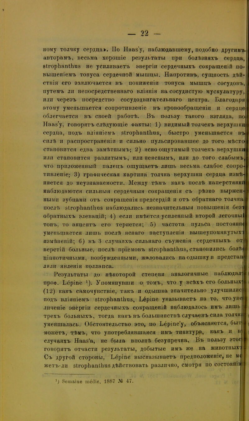 ному толчку сердца». По Нааз'у, наблюдавшему, подобно другим авторамъ, весьма хорошіе результаты при болѣзняхъ сердца, зігорйапіЬиз не усиливаетъ энергіи сердечныхъ сокращеній по- вышеніемъ тонуса сердечной мышцы. Напротивъ, сущность дѣй- ствія его заключается въ пониженіи тонуса мышцъ сосудовъ, путемъ ли непосредственнаго вліянія на сосудистую мускулатуру, или черезъ посредство сосудодвпгательнаго центра. Благодаря этому уменьшается сопротивленіе въ кровообращеніи и сердце; облегчается въ своей работѣ. Въ пользу такого взгляда, п Нааз’у, говорятъ слѣдующіе Факты: 1) видимый толчекъ верхушк сердца, подъ вліяніемъ зігорйапіЬиз, быстро уменьшается в силѣ и распространеніи и сильно пульсировавшее до того мѣст становится едва замѣтнымъ; 2) ясно ощутимый толчекъ верхушк или становится разлитымъ, или неяснымъ, или до того слабымъ что приложенный палецъ ощущаетъ лишь весьма слабое сопро тпвленіе; 3) графическая картина толчка верхушки сердца пзмѣ няется до неузнаваемости. Между тѣмъ какъ послѣ наперстянк наблюдаются сильныя сердечныя сокращенія съ рѣзко выржен ными зубцами отъ сокращенія предсердій и отъ обратнаго толчка послѣ зігорііапійиз наблюдались незначительныя повышенія без обратныхъ элевацій; 4) если имѣется усиленный второй легочны тонъ, то акцентъ его теряется; 5) частота пульса постоянн уменьшается лишь послѣ яснаго наступленія вышеупомянутых измѣненій; 6) въ 3 случаяхъ сильнаго съуженія сердечныхъ от верстій больные, послѣ пріемовъ зігорйапШиз, становились болѣ ціанотичными, возбужденными, жаловались на одышку и предста ляли явленія коллапса. Результаты до нѣкоторой степени аналогичные наблюдал проФ. Бёріпе 1). Упомянувши о томъ, что у всѣхъ его больных (12) какъ самочувствіе, такъ и одышка значительно улучшилис; подъ вліяніемъ зЬгорЬапіЬиз, Бёріпе указываетъ на то, что ув лпченіе энергіи сердечныхъ сокращеній наблюдалось имъ лишь трехъ больныхъ, тогда какъ въ большинствѣ случаевъ сила толчк уменшалась. Обстоятельство это, по Бёріпе’у, объясняется, бы можетъ, тѣмъ, что употреблявшаяся имъ тинктура, какъ и в случаяхъ Нааз’а, не была вполнѣ безупречна, Въ пользу это говорятъ отчасти результаты, добытые имъ же на животных Съ другой стороны, Бёріпе высказываетъ предположеніе, не жетъ-ли зігорЬапіЬиз дѣйствовать различно, смотря по состояш *) Зетаіпе тёіііс. 1887 № 47.