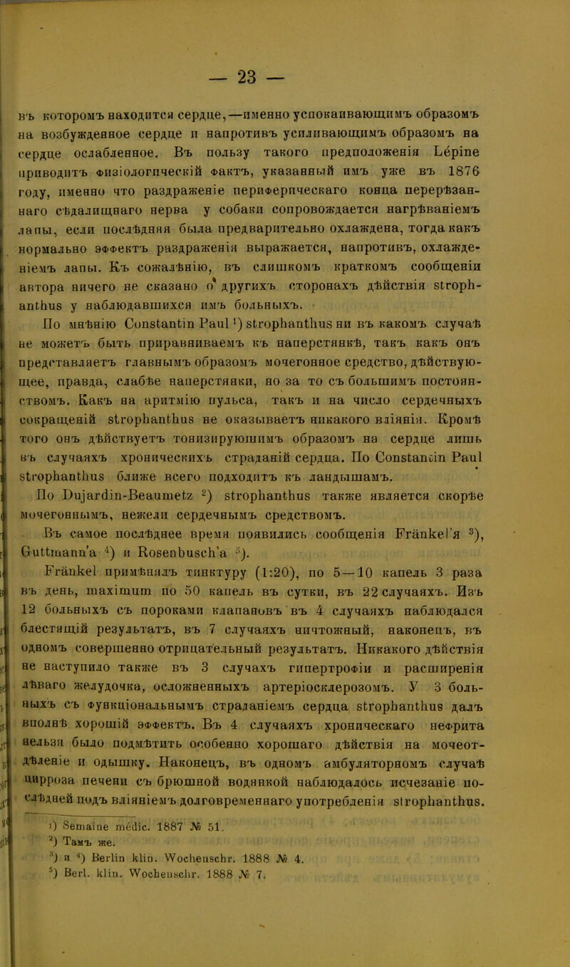 въ которомъ находится сердце,—именно успокаивающимъ образомъ на возбужденное сердце и напротивъ усиливающимъ образомъ на сердце ослабленное. Въ пользу такого предположенія Ьёріпе приводитъ Физіологическій Фактъ, указанный имъ уже въ 1876 Ігоду. именно что раздраженіе периферическаго конца перерѣзан- наго сѣдалищнаго нерва у собаки сопровождается нагрѣваніемъ лапы, если послѣдняя была предварительно охлаждена, тогда какъ нормально ЭФФектъ раздраженія выражается, напротивъ, охлажде- ніемъ лапы. Къ сожалѣнію, въ слишкомъ краткомъ сообщеніи автора ничего не сказано о* другихъ сторонахъ дѣйствія зігорЬ- I апіЬиз у наблюдавшихся имъ больныхъ. По мнѣнію Сопзіапіт Раиі1) зІгорЬапНіиз ни въ какомъ случаѣ не можетъ быть приравниваемъ къ наперстянкѣ, такъ какъ онъ представляетъ главнымъ образомъ мочегонное средство, дѣйствую- щее, правда, слабѣе наперстянки, но за то съ большимъ постоян- ствомъ. Какъ на аритмію пульса, такъ и на число сердечныхъ і сокращеній зІгорЬапЬЬиз не оказываетъ никакого вліянія. Кромѣ того онъ дѣйствуетъ тонизирующимъ образомъ на сердце лишь въ случаяхъ хроническихъ страданій сердца. По Сопзіапсіп Раиі і зігорЬапИіиз ближе всего подходитъ къ ландышамъ. По Биіагёіп-Веаитеіг 2) зігорІіапИіиз также является скорѣе мочегоннымъ, нежели сердечнымъ средствомъ. Въ самое послѣднее время появились сообщенія КгапкеГя 3), Сгцитапп’а 4) и КозепЪизск’а 3). і Егапкеі примѣнялъ тинктуру (1:20), по 5 — 10 капель 3 раза I въ день, тахітшп по 50 капель въ сутки, въ 22 случаяхъ. Изъ 12 больныхъ съ пороками клапановъ въ 4 случаяхъ наблюдался г блестящій результатъ, въ 7 случаяхъ ничтожный, наконецъ, въ і одномъ совершенно отрицательный результатъ. Никакого дѣйствія іс не наступило также въ 3 случахъ гипертрофіи и расширенія зе лѣваго желудочка, осложненныхъ артеріосклерозомъ. У 3 боль- ь ныхъ съ Функціональнымъ страданіемъ сердца зЬгорЬапИшз далъ ік вполнѣ хорошій ЭФФектъ. Въ 4 случаяхъ хроническаго нефрита р нельзя было подмѣтить особенно хорошаго дѣйствія на мочеот- в Дѣленіе и одышку. Наконецъ, въ одномъ амбулаторномъ случаѣ •о! цирроза печени съ брюшной водянкой наблюдалось исчезаніе ио- $ слѣдней подъ вліяніемъ долговременнаго употребленія зІгорЬапіІіиз. у< 0 бетаіпе тё(1іс. 1887 № 51. 2) Тамъ же. л) и 4) Вегііп кііп. ѴѴосІіепэсЬг. 1888 № 4. 5) Вегі. кііп. ѴѴосЬепьсІіг. 1888 № 7.