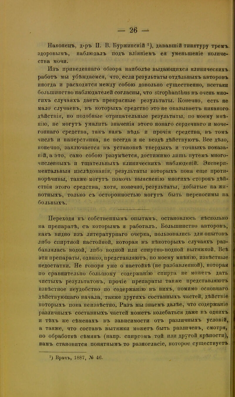 Наконецъ, д-ръ П. В. Буржинскій *), дававшій тинктуру тремъ здоровымъ, наблюдалъ подъ вліяніемъ ея уменьшеніе количе- ства мочи. Изъ приведеннаго обзора наиболѣе выдающихся клиническихъ работъ мы убѣждаемся, что, если результаты отдѣльныхъ авторовъ иногда п расходятся между собою довольно существенно, всетаки большинство наблюдателей согласны, что вігорЬапіЬиз въ очень мно- гихъ случаяхъ даетъ прекрасные результаты. Конечно, есть не мало' случаевъ, въ которыхъ средство это не оказываетъ никакого дѣйствія, но подобные отрицательные результаты, по моему мнѣ- нію, не могутъ умалпть значенія этого новаго сердечнаго и моче- гоннаго средства, такъ какъ вѣдь и прочія средства, въ томъ числѣ и наперстянка, не всегда и не вездѣ дѣйствуютъ. Все дѣло, конечно, заключается въ установкѣ твердыхъ и точныхъ показа- ній, а это, само собою разумѣется, достижимо лишь путемъ много- численныхъ п тщательныхъ клиническихъ наблюденій. Экспери- ментальныя изслѣдованія, результаты которыхъ пока еще проти- ворѣчивы, также могутъ помочь выясненію многихъ сторонъ дѣй- ствія этого средства, хотя, конечно, результаты, добытые на жи- вотныхъ, только съ осторожностью могутъ быть переносимы на больныхъ. Переходя къ собственнымъ опытамъ, остановлюсь нѣсколько на препаратѣ, съ которымъ я работалъ. Большинство авторовъ, какъ видно изъ литературнаго очерка, пользовались для опытовъ либо спиртной настойкой, которая въ нѣкоторыхъ случаяхъ раз- бавлялась водой, либо водной или спиртно-водной вытяжкой. Всѣ эти препараты, однако, представляютъ, по моему мнѣнію, извѣстные недостатки. Не говоря уже о настойкѣ (не разбавленной), которая по сравнительно большому содержанію спирта не можетъ дать чистыхъ результатовъ, прочіе препараты также представляютъ извѣстное неудобство по содержанію въ нихъ, помимо основнаго дѣйствующаго начала, также другихъ составныхъ частей, дѣйствіе которыхъ пока неизвѣстно. Разъ мы знаемъ далѣе, что содержаніе различныхъ составныхъ частей можетъ колебаться даже въ однихъ и тѣхъ нее сѣменахъ въ зависимости отъ различныхъ условій, а также, что составъ вытяжки можетъ быть различенъ, смотря, по обработкѣ сѣмянъ (напр. спиртомъ той или другой крѣпости), намъ становится понятнымъ то разногласіе, которое существуетъ *) Врачъ, 1887, № 46.