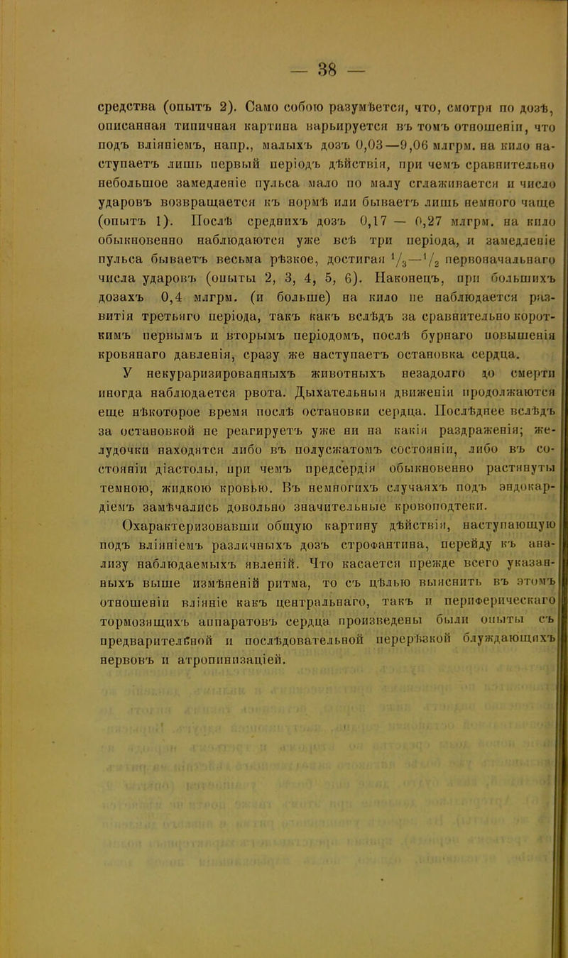 средства (опытъ 2). Само собою разумѣется, что, смотря по дозѣ, описанная типичная картина варьируется въ томъ отношеніи, что йодъ вліяніемъ, напр., малыхъ дозъ 0,03—9,06 млгрм. на кило на- ступаетъ лишь первый періодъ дѣйствія, при чемъ сравнительно небольшое замедленіе пульса мало по малу сглаживается и число ударовъ возвращается къ нормѣ или бываетъ лишь немного чаще (опытъ 1). Послѣ среднихъ дозъ 0,17 — 0,27 млгрм. на кило обыкновенно наблюдаются уже всѣ три періода, и замедленіе пульса бываетъ весьма рѣзкое, достигая х/2—*/2 первоначальнаго числа ударовъ (опыты 2, 3, 4, 5, 6). Наконецъ, при большихъ дозахъ 0,4 млгрм. (и больше) на кпло не наблюдается раз- витія третьяго періода, такъ какъ вслѣдъ за сравнительно корот- кимъ первымъ и вторымъ періодомъ, послѣ бурнаго повышенія кровянаго давленія, сразу же наступаетъ остановка сердца. У некураризированпыхъ животныхъ незадолго до смерти иногда наблюдается рвота. Дыхательныя движенія продолжаются еще нѣкоторое время послѣ остановки сердца. Послѣднее вслѣдъ за остановкой не реагируетъ уже ни на какія раздраженія; же- лудочки находятся либо въ полусжатомъ состояніи, либо въ со- стояніи діастолы, при чемъ предсердія обыкновенно растянуты темною, жидкою кровью. Къ немногихъ случаяхъ подъ эндокар- діемъ замѣчались довольно значительные кровоподтеки. Охарактеризовавши общую картину дѣйствія, наступающую подъ вліяніемъ различныхъ дозъ строфантина, перейду къ ана- лизу наблюдаемыхъ явленій. Что касается прежде всего указан- ныхъ выше измѣненій ритма, то съ цѣлью выяснить въ этомъ| отношеніи вліяніе какъ центральнаго, такъ и периферическаго! тормозящихъ аппаратовъ сердца произведены были опыты съ предварительной и послѣдовательной перерѣзкой блуждающихъ! нервовъ и атроппнизаціей.