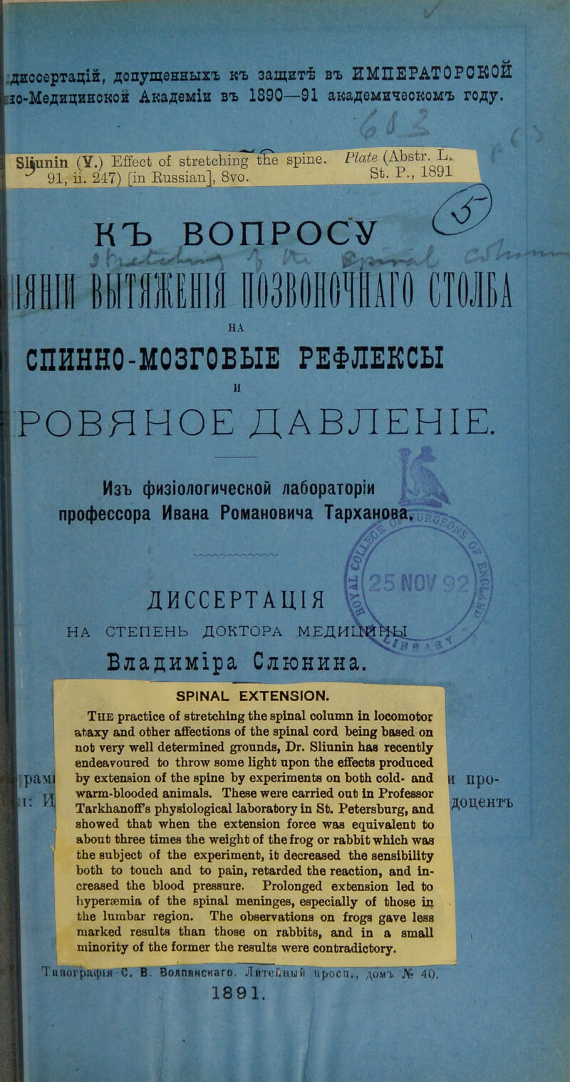 диссертацій, допущенныхъ къ защитѣ въ ИМПЕРАТОРСКОЕ ю-Медицинской Академіи въ 1890—91 академическомъ году. Зііипіп (У.) ШесЪ оі в1ге1сЫп§“'Йіе вріпе. ^ 91, іі. 247) [іп Ви88Іап[, 8уо. Ріаіе (АЪзІг. Ъ. 81. Р., 1891 КЪ ВОПРОСУ 1111 ВЫТЯЖЕНІЯ ПОЗВОНОЧНАГО СТОЛБА НА СПИННО-МОЗГОВЫЕ РЕФЛЕКСЫ и РОВЯНОЕ ДАВЛЕНІЕ. Изъ физіологической лабораторіи профессора Ивана Романовича Тарханова. № о рамі И г. ДИССЕРТАЦІЯ НА СТЕПЕНЬ ДОКТОРА МЕДИ Владиміра Слюнина. ЗРІМАІ. ЕХТЕ№ІОЫ. Тне ргасБісе оі зБгеБсЫп§ БЬе зріпаі соіитп іп ІосотоБод аБаху апД оБЬег айесБіопв оі БЬе аріпаі согД Ъеіпд ЪазеД оп поБ ѵегу -ѵѵеіі ДеБегтіпеД §гоипДэ, Бг. 81іипіп Ьаа гесепБІу епДеаѵоигеД Бо БЬго\ѵ аоте Іі^ЬБ ироп БЬе ейесБа ргоДисеД Ьу ехБепаіоп оі БЬе аріпе Ъу ехрегітепБа оп ЪоБЬ соІД- апД •ѵѵагт-ЫооДеД апітаіз. ТЬезе \ѵеге саггіеД оиБ іп Ргоіеззог ТагкЬапоЙ’з рЬузіо1о§іса1 ІаЪогаБогу іп 8Б. РеБегзЪигд, апД яЬоѵѵеД БЬаБ \ѵЬеп БЬе ехБепаіоп іогсе ■ѵѵаз ефііѵаІепБ Бо аЬоиБ БЬгее Бішез БЬе лѵеі^ЬБ оі БЬе ігод ог гаЪЪіБ лѵЬісЬ -ѵѵаз БЬе зиЪ]’есБ оі БЬе ехрегітепБ, іЬ ДесгеааеД БЬе зепаіЬШБу ЪоБЬ Бо БоисЬ апД Бо раіп, геБагДеД БЬе геасБіоп, апД іп- сгеазеД БЬе ЫооД ргеззиге. РгоІопдеД ехЬепзіоп ІеД Бо Ьурегэетіа оі БЬе зріпаі тепіпдез, езресіаііу оі БЬозе іп БЬе ІитЬаг ге§іоп. ТЬе оЪзегѵаБіопз оп іго^з даѵѳ Іеза гаагкеД гезиІБз БЬап БЬозе оп гаЪЫБз, апД іп а зшаіі тіпогіБу оі БЬе іогтег БЬе гезиІБз лѵеге сопБгаДісБогу. и про- доцентъ Типографія С. В. Волпянснаго. Литейный проси., домъ № 40. 1891.