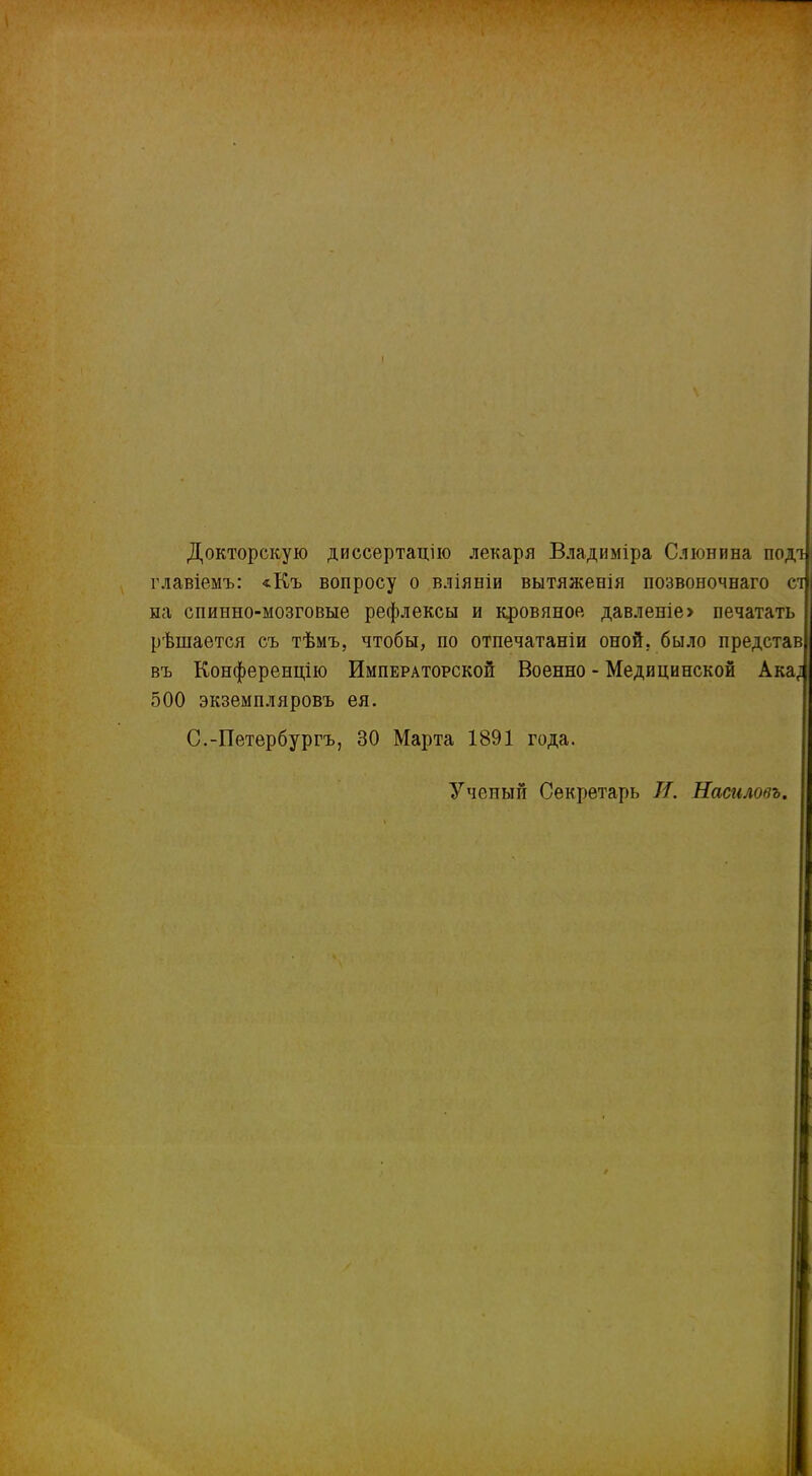 Докторскую диссертацію лекаря Владиміра Слюнина подт главіемъ: «Къ вопросу о вліяніи вытяженія позвоночнаго сі па спинно-мозговые рефлексы и кровяное давленіе> печатать рѣшается съ тѣмъ, чтобы, по отпечатаніи оной, было представ| въ Конференцію Императорской Военно - Медицинской Ака; 500 экземпляровъ ея. С.-Петербургъ, 30 Марта 1891 года. Ученый Секретарь И. Наймовъ.