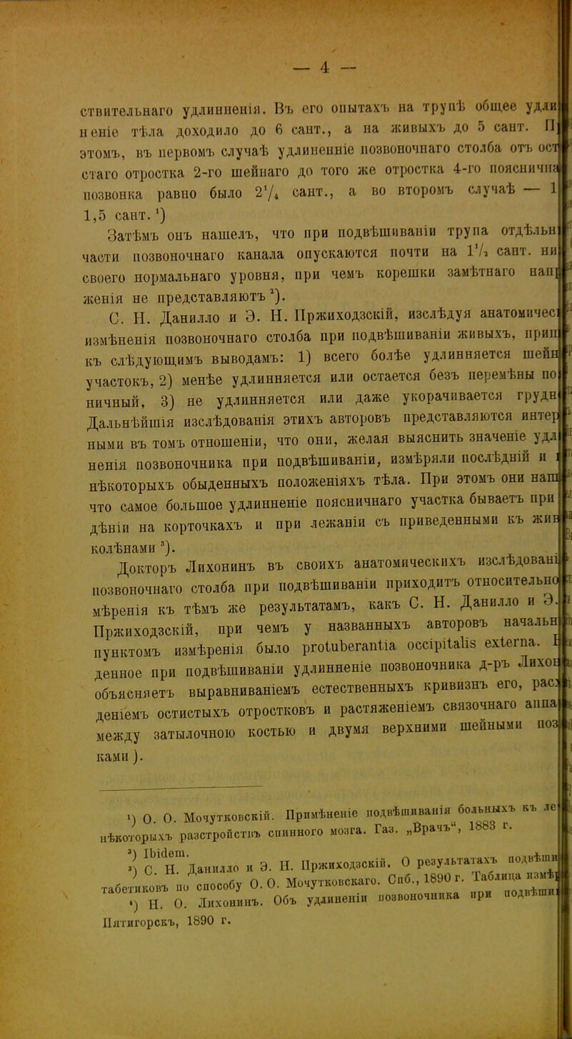 ствитѳльнаго удлиннѳнія. Въ его опытахъ на трупЬ общее удли неніе тѣла доходило до 6 сайт., а на живыхъ до 5 сант. П этомъ, въ первомъ случаѣ удлинеиніе нозвоночпаго столба отъ ост стаго отростка 2-го шейнаго до того же отростка 4-го поясничш позвонка равно было 2’Д сайт., а во второмъ случаѣ 1 1,5 сайт.1) Затѣмъ онъ нашелъ, что при подвѣшиваніи трупа отдѣльн :і части позвоночнаго канала опускаются почти на І'Іг сант. ни своего нормальнаго уровня, при чемъ корешки замѣтнаго нап{ женія не представляютъ г). 0. Н. Данилло и Э. Н. Пржиходзскій, изслѣдуя анатомичес: измѣненія позвоночнаго столба при подвѣшиваніи живыхъ, прил къ слѣдующимъ выводамъ: 1) всего болѣе удлинняется шейн 1 участокъ, 2) менѣе удлинняется или остается безъ перемѣны по ничный, 3) не удлинняется или даже укорачивается грудн Дальнѣйшія изслѣдованія этихъ авторовъ представляются интер * ными въ томъ отношеніи, что они, желая выяснить значеніе удл ненія позвоночника при подвѣшиваніи, измѣряли послѣдній и і нѣкоторыхъ обыденныхъ положеніяхъ тѣла. При этомъ они наш что самое большое удлинненіе поясничнаго участка бываетъ при дѣніи на корточкахъ и при лежаніи съ приведенными къ жиг * колѣнами 3). Докторъ Лихонинъ въ своихъ анатомическихъ изслѣдовані » позвоночнаго столба при подвѣшиваніи приходитъ относительно і мѣренія къ тѣмъ же результатамъ, какъ С. Н. Данилло и 3. « Пржиходзскій, при чемъ у названныхъ авторовъ начальв * пунктомъ измѣренія было ргоШЬегапЫа оссіріЫіз ехіегна. 1 > денное при подвѣшиваніи удлинненіе позвоночника д-ръ Лихое в объясняетъ выравниваніемъ естественныхъ кривизнъ его, рас: і деніемъ остистыхъ отростковъ и растяженіемъ связочнаго аіша * между затылочною костью и двумя верхними шейными поз , ками). і) о. О. Московскій. Примѣненіе подвѣшиванія больныхъ къ лс нѣкоторыхъ разстройствъ спинного мозга. Газ. „Врачъ11, ІЬЬо г. л! оЬі н™ Данилло и Э. Н. Пржиходзскій. О результатахъ подвѣши табетиковъ по способу 0.0. Мочутковскаго. Сиб., 1890 г. Іаолида из„ѣ Н. О. Лихонинъ. Объ удлиненіи позвоночника при поднѣ Пятигорскъ, 1890 г.