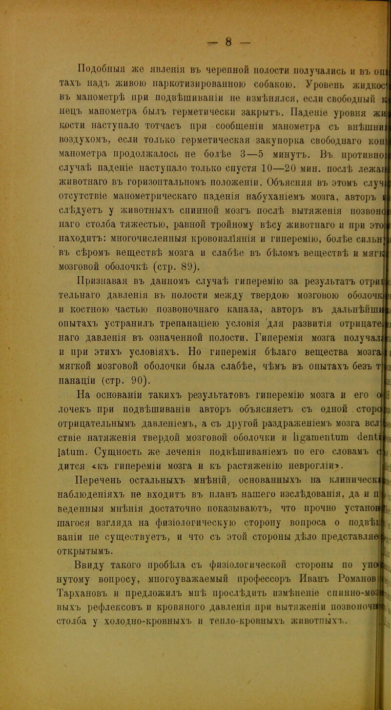 Подобныя же явленія въ черепной полости получались и въ он тахъ надъ живою наркотизированною собакою. Уровень жидкое въ манометрѣ при подвѣшиваніи не измѣнялся, если свободный нецъ манометра былъ герметически закрытъ. Паденіе уровня жи кости наступало тотчасъ при сообщеніи манометра съ внѣшни воздухомъ, если только герметическая закупорка свободнаго кон манометра продолжалось не болѣе 3—5 минутъ. Въ противно случаѣ паденіе наступало только спустя 10—20 мин. послѣ лежат животнаго въ горизонтальномъ положеніи. Объясняя въ этомъ случ отсутствіе манометрическаго паденія набуханіемъ мозга, авторъ слѣдуетъ у животныхъ спинной мозгъ послѣ вытяженія позвон наго столба тяжестью, равной тройному вѣсу животнаго и при э находитъ: многочисленныя кровоизліянія и гиперемію, болѣе сильн въ сѣромъ веществѣ мозга и слабѣе въ бѣломъ веіцествѣ и мяг мозговой оболочкѣ (стр. 89). Признавая въ данномъ случаѣ гиперемію за результатъ отри тельнаго давленія въ полости между твердою мозговою оболоч и костною частью позвоночнаго канала, авторъ въ дальнѣйш опытахъ устранилъ трепанаціею условія 'для развитія отрицате]^ наго давленія въ означенной полости. Гиперемія мозга получал и при этихъ условіяхъ. Но гиперемія бѣлаго вещества мозга! і мягкой мозговой оболочки была слабѣе, чѣмъ въ опытахъ безъ т « панаціи (стр. 90). ; На основаніи такихъ результатовъ гиперемію мозга и его о й лочекъ при подвѣшиваніи авторъ объясняетъ съ одной сторс в отрицательнымъ давленіемъ, а съ другой раздраженіемъ мозга всл ѵ ствіе натяженія твердой мозговой оболочки и 1і§апіеп1иш сіепіі - Іаішп. Сущность же леченія подвѣшиваніемъ по его словамъ с = дится «къ гипереміи мозга и къ растяженію неврогліи>. Перечень остальныхъ мнѣній, основанныхъ на клиническ наблюденіяхъ не входитъ въ планъ нашего изслѣдованія, да и п веденныя мнѣнія достаточно показываютъ, что прочно устано шагося взгляда на физіологическую сторону вопроса о подвѣ ваніи не существуетъ, и что съ этой стороны дѣло представляв* открытымъ. Ввиду такого пробѣла съ физіологической стороны по упо нутому вопросу, многоуважаемый профессоръ Иванъ Романов1 Тархановъ и предложилъ мнѣ прослѣдить измѣненіе спинно-мо выхъ рефлексовъ и кровяного давленія при вытяженіи позвоноч столба у холодно-кровныхъ и тепло-кровныхъ животпыхъ.
