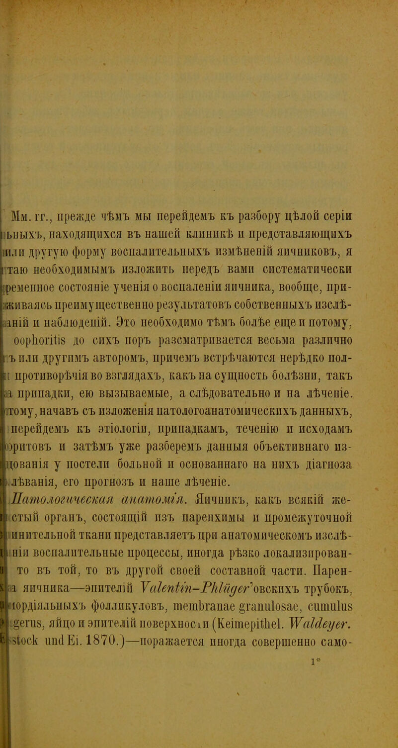 Мм. гг., прежде чѣмъ мы перейдемъ къ разбору цѣлой серіи іьныхъ, находящихся въ нашей клиникѣ и представляющихъ вли другую форму воспалительныхъ измѣненій яичниковъ, я таю необходимымъ изложить иередъ вами систематически іременное состояиіе ученія о восналеніи яичника, вообще, при- живаясь преимущественно результатовъ собственныхъ изслѣ- іній и наблюденій. Это необходимо тѣмъ болѣе еще и потому. оорпогйі8 до сихъ норъ разсматрнвается весьма различно ъ пли другимъ авторомъ, причемъ встрѣчаются нерѣдко пол- [ противорѣчія во взглядахъ, какъ на сущность болѣзни, такъ припадки, ею вызываемые, а слѣдовательно и на лѣченіе. .тому, начавъ съ изложенія патологоанатомическихъ данныхъ, і перейдемъ къ этіологіи, прииадкамъ, теченію и исходамъ )ритовъ и затѣмъ уже разберемъ данныя объективная из- изванія у постели больной и основаннаго на нихъ діагноза .лѣванія, его прогнозъ и наше лѣченіе. Патологическая анатомгл. Яичникъ, какъ всякій же- стый органъ, состоящій пзъ паренхимы и промежуточной инительной ткани представляетъ при анатомическомъ изслѣ- ніп воспалительные процессы, иногда рѣзко локализирован- то въ той, то въ другой своей составной части. Парен- япчника—энителій ѴаІепііп-РМйдег\ъьтть трубокъ. юрдіяльныхъ фолликуловъ, тешЬгапае ^гапиіозае, сшпиіиз §епі8, яйцо и эпителій поверхносіи (КеітеріШеІ. ЖаЫеуег. >|<и'К ипсІЕі. 1870.)—поражается иногда совершенно само-