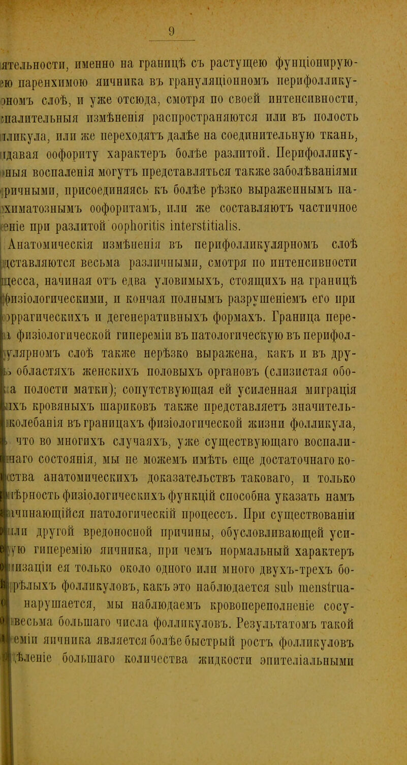 ятельностп, именно на границѣ съ растущею фунціонирую- вю паренхимою яичника въ грануляціонномъ перифоллику- эномъ слоѣ, и уже отсюда, смотря по своей интенсивности, шалительныя пзмѣненія распространяются или въ полость иликула, или же переходятъ далѣе на соединительную ткань, идавая оофориту характеръ болѣе разлитой. Перифоллику- 'ныя воспаленія могутъ представляться также заболѣваніями іричными, присоединяясь къ болѣе рѣзко выраженнымъ па- хпматознымъ оофорптамъ, пли же составляютъ частичное {рніе при разлитой оорііогіііз іпіегзШіаІіз. Анатомическія измѣненія въ перифолликулярномъ слоѣ уставляются весьма различными, смотря по интенсивности щесса, начиная отъ едва уловимыхъ, стоящихъ на границѣ ішзіологическими, и кончая полвымъ разрушеніемъ его при зррагическихъ и дегенеративныхъ формахъ. Граница пере- іі физіологической гипереміивъ патологическую въперифол- Ѵ.іярномъ слоѣ также нерѣзко выражена, какъ и въ дру- |)бластяхъ женскпхъ половыхъ органовъ (слизистая обо- полости матки); сопутствующая ей усиленная миграція ъ кровяныхъ шариковъ также представляетъ значитель- ілебанія въграницахъ физіологической лшзни фолликула, іто во многихъ случаяхъ, уже существующаго воспали- ло состоянія, мы не можемъ имѣть еще достаточнаго ко- :ва анатомическихъ доказательствъ таковаго, и только фность физіологическихъ функцій способна указать намъ шиающійся патологическій процессъ. При существованіи и другой вредоносной причины, обусловливающей уси- ю гиперемію яичника, при чемъ нормальный характеръ Ізаціи ея только около одного или много двухъ-трехъ бо- ѣлыхъ фолликуловъ, какъ это наблюдается зиЬ тепзігиа- нарушается, мы наблюдаемъ кровопереполненіе сосу- есьма болыиаго числа фолликуловъ. Результатомъ такой міп яичника является болѣе быстрый ростъ фолликуловъ Ьленіе болыиаго количества жидкости эпителіальными