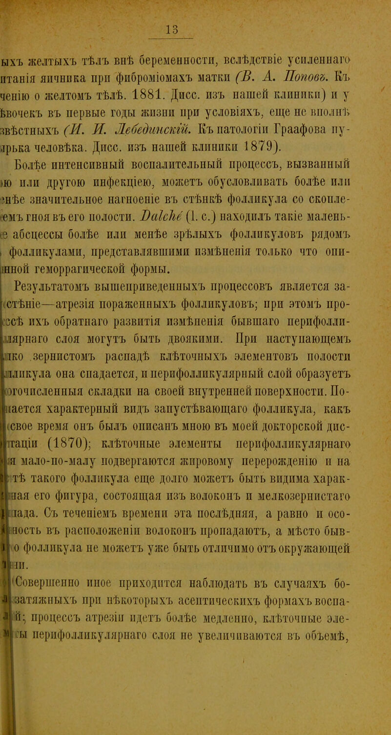 ыхъ желтыхъ тѣлъ внѣ беременности, вслѣдствіе усиленнаго итанія яичника при фиброміомахъ матки (В. А, Поповъ. Къ ченію о желтомъ тѣлѣ. 1881. Дисс. изъ нашей клиники) и у ввочекъ въ первые годы жизни при условіяхъ, еще не вполнТ> звѣстныхъ (И, И. Лебединскгй. Къ патологіи Граафова пу- .ірька человѣка. Дисс. изъ нашей клиники 1879). Болѣе интенсивный воспалительный процессъ, вызванный »ю или другою инфекціею, можетъ обусловливать болѣе или знѣе значительное нагноеніе въ стѣнкѣ фолликула со скопле- еемъ гноя въ его полости. Т)аІсЫ{\. с.) находилъ такіе малень- ее абсцессы болѣе или менѣе зрѣлыхъ фолликуловъ рядомъ . фолликулами, представлявшими измѣненія только что опи- шной геморрагической формы. Результатомъ вышеприведенныхъ процессовъ является за- (Стѣніе—атрезія пораяіенныхъ фолликуловъ; при этомъ про- сзсѣ ихъ обратнаго развитія измѣненія бывшаго перифолли- .шрнаго слоя могутъ быть двоякими. При наступающемъ пко зернистомъ распадѣ клѣточныхъ элементовъ полости .лликула она спадается, и перифолликулярный слой образуетъ югочисленныя складки на своей внутренней поверхности. По- кается характерный видъ запустѣвающаго фолликула, какъ ісвое время онъ былъ описанъ мною въ моей докторской дис- тгаціи (1870); клѣточные элементы перифолликулярнаго яя мало-по-малу подвергаются жировому перерожденію и на ! тѣ такого фолликула еще долго можетъ быть видима харак- Ьая его фигура, состоящая изъ волоконъ и мелкозернистаго ияада. Съ теченіемъ времени эта послѣдняя, а равно и осо- Уівость въ расположены волоконъ нропадаютъ, а мѣсто быв- И о фолликула не можетъ уже быть отличимо отъ окружающей В Совершенно иное приходится наблюдать въ случаяхъ бо- М затяжныхъ при нѣкоторыхъ асептическихъ формахъ воспа- IIи- процессъ атрезіи ндетъ болѣе медленно, клѣточные эле- || :ы перифолликулярнаго слоя не увеличиваются въ объемѣ,