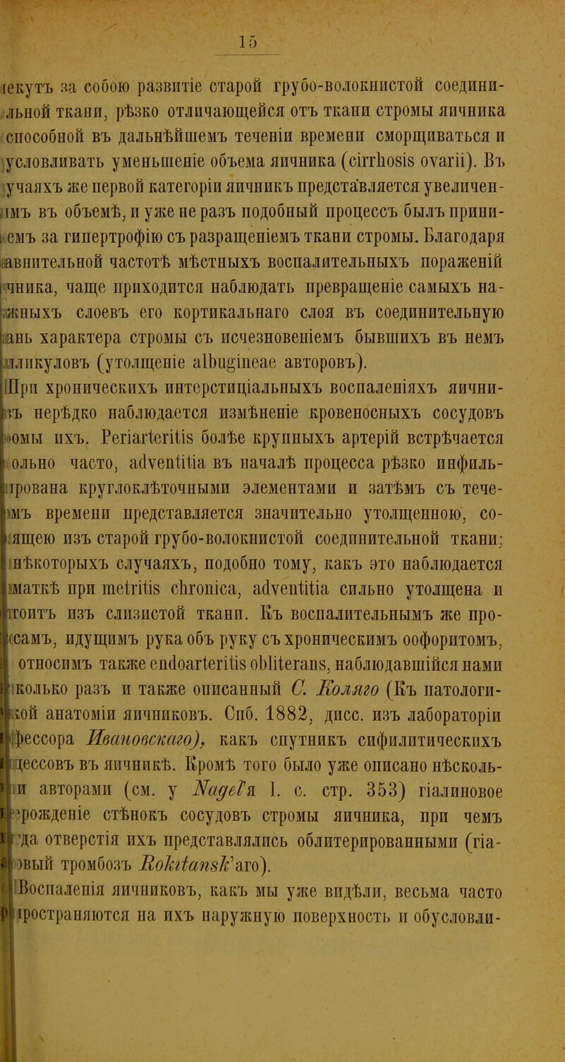 іекутъ за собою развптіе старой грубо-волокнистой соедини- •льной ткани, рѣзко отличающейся отъ ткани стромы яичника способной въ дальнѣйшемъ теченіи времени сморщиваться и \условливать уменьшеніе объема яичника (сіітио8І8 оѵагіі). Въ \учаяхъ же первой категоріи яичникъ представляется увеличен- пмъ въ объемѣ, и уже не разъ подобный процессъ былъ прини- кемъ за гипертрофію съ разращеніемъ ткани стромы. Благодаря йавнительной частотѣ мѣстныхъ воспалительныхъ пораженій щника, чаще приходится наблюдать превращеніе самыхъ на- жныхъ слоевъ его кортикальнаго слоя въ соединительную аань характера стромы съ исчезновеніемъ бывшихъ въ немъ лликуловъ (утолщеніе аІЬи^іпеае авторовъ). Шри хроническихъ интерстиціальныхъ воспаленіяхъ яични- къ нерѣдко наблюдается измѣненіе кровеносныхъ сосудовъ Ьюмы пхъ. Регіагіегіііз болѣе крупныхъ артерій встрѣчается I ольно часто, ааѵепШіа въ началѣ процесса рѣзко инфиль- Іпрована круглоклѣточными элементами и затѣмъ съ тече- Ішъ времени представляется значительно утолщенною, со- пящею изъ старой грубо-волокнистой соединительной ткани; « нѣкоторыхъ случаяхъ, подобно тому, какъ это наблюдается Ішаткѣ при теігііів спгопіса, ааѵепШа сильно утолщена и іроитъ изъ слизистой ткани. Еъ воспалительнымъ же про- :рсамъ, идущимъ рукаобъ руку съхроническимъ оофоритомъ, і| относимъ также енйоагіегШз оЫііеганв, наблюдавшійся нами і|' колько разъ и также описанный С. Коляго (Къ патологи- Ікой анатоміи яичниковъ. Спб. 1882, дисс. изъ лабораторіи I рессора Ивановскаго), какъ спутникъ сифилитическихъ ■цессовъ въ яичникѣ. Кромѣ того было уже описано нѣсколь- I п авторами (см. у Шуе? я 1. с. стр. 353) гіалиновое Іррожденіе стѣнокъ сосудовъ стромы яичника, при чемъ Ігда отверстія ихъ представлялись облитерированными (гіа- Иовый тромбозъ ВоЫатк'ш). ИІВоспаленія яичниковъ, какъ мы уже видѣли, весьма часто ■іространяются на ихъ наружную поверхность и обусловли-