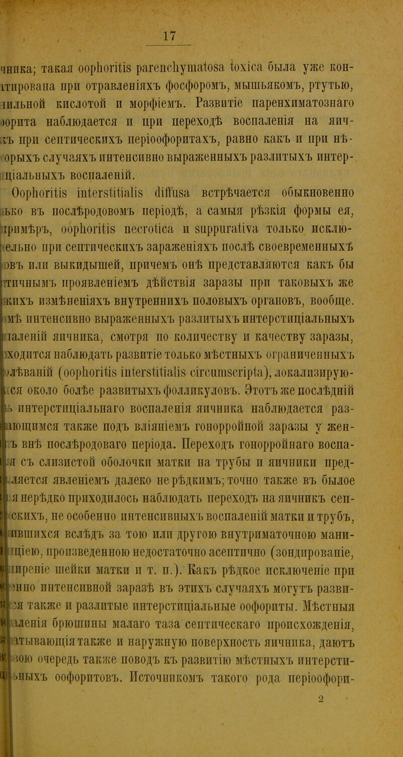чнпка; такая оорІюгШз рагепсііутаіоза іохіса была уже кон- ітирована при отравленіяхъ фосфоромъ, мышьякомъ, ртутью, шльной кислотой и морфіемъ. Развитіе паренхиматозна™ юрита наблюдается и при переходѣ воспаленія на яич- ;п> при септическихъ періоофоритахъ, равно какъ и при нѣ- ■ орыхъ случаяхъ интенсивно выраженныхъ разлитыхъ интер- ціальныхъ воспаленій. ОорЬогШз іпіегйтіііаііз сіійіш встрѣчается обыкновенно ько въ послѣродовомъ иеріодѣ, а самыя рѣзкія формы ея, ірпмѣръ, оорІіогШз песгоііса и зирригаііѵа только исклю- іельно при септическихъ зараженіяхъ послѣ своевременныхъ овъ или выкидышей, причемъ онѣ представляются какъ бы тпчнымъ ироявленіемъ дѣйствія заразы при таковыхъ же кпхъ пзмѣненіяхъ внутреннихъ половыхъ органовъ, вообще, мѣ интенсивно выраженныхъ разлитыхъ интерстиціальныхъ іаленій яичника, смотря по количеству и качеству заразы, \ ходится наблюдать развитіе только мѣстныхъ ограниченныхъ шѣваній (оорпогШз іпіегвМаІіз сігсшшсгірйі), локализирую- тся около болѣе развитыхъфолликуловъ. Этотъ же послѣдній кь интерстиціальнаго воспаленія яичника наблюдается раз- фиощпмся также подъ вліяніемъ гонорройной заразы у жен- Іъ внѣ послѣродоваго періода. Переходъ гонорройнаго воспа- Ья съ слизистой оболочки матки на трубы и яичники пред- |.ляется явленіемъ далеко не рѣдкимъ; точно также въ былое ■ я нерѣдко приходилось наблюдать переходъ на яичникъ сеп- ІІскихъ, не особенно интенсивныхъвоспаленій матки и трубъ, Лившихся вслѣдъ за тою или другою внутриматочною мани- 1 щіею, произведенною недостаточно асептично (зондированіе, ■іиреніе шейки матки и т. п.). Какъ рѣдкое исключеніе при шеео интенсивной заразѣ въ этихъ случаяхъ могутъ разви- ісзя также и разлитые интерстиціальные оофориты. Мѣстныя Мглешя брюшины малаго таза септическаго ироисхожденія, Міітывающія также и наружную поверхность яичника, даютъ $1 юю очередь также поводъ къ развитію мѣстныхъ интерсти- ІЬныхъ оофоритовъ. Источникомъ такого рода періоофори-