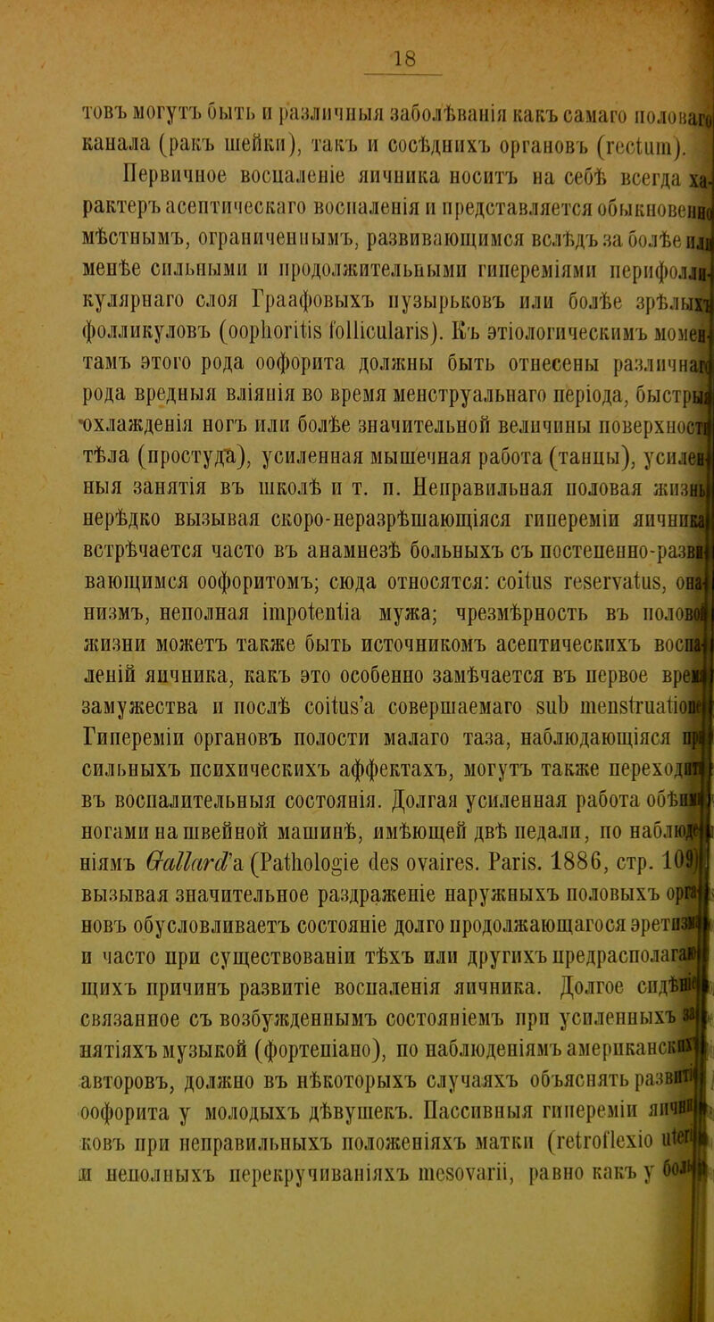 товъ могутъ быть и различный заболѣванія какъ самаго полопай канала (ракъ шейки), тавъ и еосѣднихъ органовъ (гесіит). Первичное восцаленіе яичника носитъ на себѣ всегда ха> рактеръ асептического воспаленія и представляется обыкновенно мѣстнымъ, ограниченным^ развивающимся вслѣдъзаболѣеиі менѣе сильными и продолжительными гипереміямн иернфолм кулярнаго слоя Граафовыхъ пузырьковъ или болѣе зрѣлыМ фолликуловъ (оорііогіііз ГоШсиІагіз). Къ этіологическимъ момещ^ тамъ этого рода оофорита доляош быть отнесены различна^ рода вредныя вліяиія во время менструальнаго періода, быстрі| •охлаждевія ногъ или болѣе значительной величины поверхнос тѣла (простуди), усиленная мышечная работа (танцы), усиле| ныя занятія въ школѣ и т. п. Неправильная ноловая жиз( нерѣдко вызывая скоро-неразрѣшающіяся гинереміи яичні встрѣчается часто въ анамнезѣ больныхъ съ постененно-ра:п вающимся оофоритомъ; сюда относятся: соііиз гезегѵаііш. она] низмъ, неполная ітроіепііа мужа; чрезмѣрность въ полощ жизни можетъ также быть источникомъ асептическихъ восі леній яичника, какъ это особенно замѣчается въ первое вре замужества и послѣ соііи§'а совершаемаго виЬ шензітиаік Гипереміи органовъ полости малаго таза, наблюдающіяся сильныхъ психпческихъ аффектахъ, могутъ также переході въ воспалительный состоянія. Долгая усиленная работа обѣі ногами на швейной машинѣ, имѣющей двѣ педали, по наблі ніямъ бгаПаЫ'а (РаШо1о«іе (Іев оѵаігез. Рагіз. 1886, стр. К вызывая значительное раздраженіе наружныхъ половыхъ орі новъ обусловливаетъ состояніе долго продолжающагося эреті и часто при существовали тѣхъ или другнхъ предрасполага щихъ причинъ развитіе воспаленія яичника. Долгое сида связанное съ возбужденнымъ состояніемъ ирп успленныхъ нятіяхъ музыкой (фортепіано), по наблюденіямъ американок! авторовъ, должно въ нѣкоторыхъ случаяхъ объяснять развнщ оофорита у молодыхъ дѣвушекъ. Пассивный гииереміи яи< ковъ при иеправильныхъ положеніяхъ матки (геігойехіо іи неполныхъ перекручпваніяхъ тезоѵатіі, равно какъ у бол