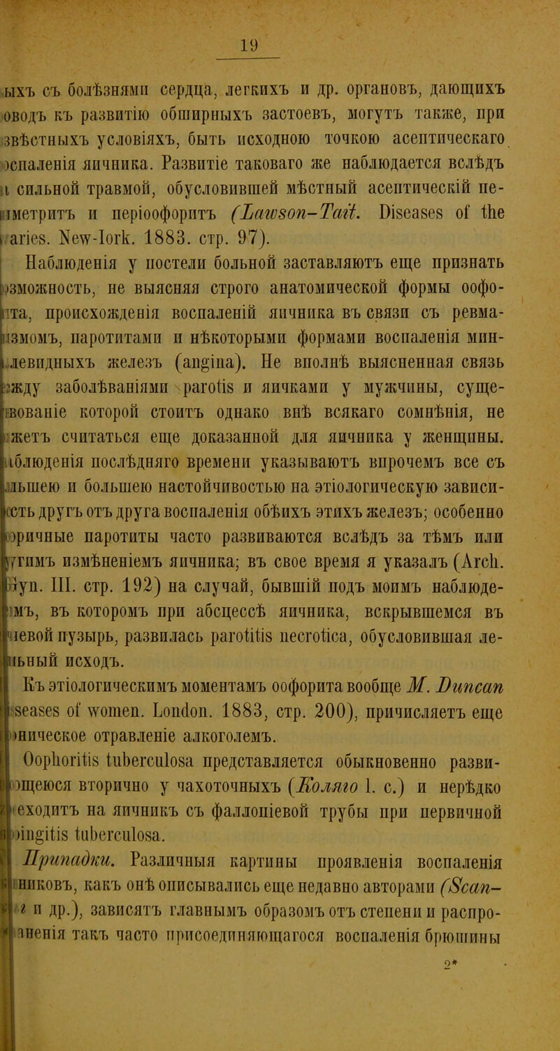 ыхъ съ болѣзнямп сердца, легкихъ и др. органовъ, дающихъ оводъ къ развитію обширныхъ застоевъ, могутъ также, при звѣстныхъ условіяхъ, быть исходною точкою асептпческаго )спаленія яичника. Развитіе таковаго же наблюдается вслѣдъ і сильной травмой, обусловившей мѣстный асептическій пе- і шетритъ и періоофоритъ (Ъагѵзоп-Таіі. Бізеавев оі' Ше > агіев. ЯетсЛогк, 1883. стр. 97). Наблюденія у постели больной заставляютъ еще признать •зможность, не выясняя строго анатомической формы оофо- пта, происхожденія воспаленій яичника въ связи съ ревма- [змомъ, паротитами и нѣкоторыми формами воспаленія мин- девпдныхъ железъ (ап&іпа). Не вполнѣ выясненная связь жду заболѣваніями раготіз и яичками у мужчины, суще- нвованіе которой стоить однако внѣ всякаго сомнѣнія, не жетъ считаться еще доказанной для яичника у женщины, іблюденія послѣдняго времени указываютъ впрочемъ все съ лынею и большею настойчивостью на этіологическую зависи- шь другъотъ друга воспаленія обѣихъ этихъ железъ; особенно іоричные паротиты часто развиваются вслѣдъ за тѣмъ или ^гимъ измѣненіемъ яичника; въ свое время я указалъ (Агеи. луп. III. стр. 192) на случай, бывшій подъ моимъ наблюде- шъ, въ которомъ при абсцессѣ яичника, вскрывшемся въ чіевой пузырь, развилась рагоШІ8 песгоііса, обусловившая ле- нный исходъ. Къ этіологическимъ моментамъ оофорита вообще М. Випсап зеазез оГ ѵѵошеп. Ьопсіоп. 1883, стр. 200), причисляетъ еще шпческое отравленіе алкоголемъ. ОорІюгШв іиЬегсиІоза представляется обыкновенно разви- )щеюся вторично у чахоточныхъ (Колмо 1. с.) и нерѣдко • еходитъ на яичникъ съ фаллопіевой трубы при первичной )ін§ііі8 йіЬегсиІоза. Припадки. Различный картины проявленія воспаленія никовъ, какъ онѣ описывались еще недавно авторами (8сап- г и др.), зависятъ главнымъ образомъ отъ степени и распро- іненія такъ часто присоединяющагося воспаленія брюшииы