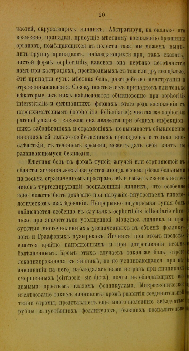 частей, окружающихъ яичникъ. Абстрагируя, на сколько :>то возможно, припадки, присущіе мѣстному воспаленію брюшины органовъ, помѣщающихся въ полости таза, мы можемъ выщ лить группу припадковъ, паблюдающихся при, такъ сказати чистой формѣ оорпогіШіз, каковою она нерѣдко встрѣчаетсяі намъ при кастраціяхъ, производимыхъ съ тою или другою цѣлыо. Эти припадки суть: мѣстная боль, разстройство менструаціп ш отраженныяявленія. Совокупность этихъ припадковъ или толыі нѣкоторые изъ нихъ наблюдаются обыкновенно при оорпогіщ іпіегзіШаІіз и смѣшанныхъ формахъ этого рода воспаленія съ паренхиматознымъ (оорпогіііз ІЫІісііІагіз); чистая же оорпогіи рагепс1іушаІ08а, каковою она является при общихъ инфекціон-) ныхъ заболѣваніяхъ и отравленіяхъ, невызываетъ обыкновения никакихъ ей только свойственныхъ припадковъ и только впоі слѣдствіи, съ теченіемъ времени, можетъ дать себя знать п<| развивающемуся безплодію. Мѣстная боль въ формѣ тупой, жгучей или стрѣляющеп в области яичника локализируется иногда весьма рѣзко больны на весьма ограниченномъ пространствѣ и пмѣетъ своимъ исто никовъ тургесцирующій воспаленный яичникъ, что особен ясно можетъ быть доказано при наружно-внутреннемъ гпнек логическомъ изслѣдованіи. Непрерывно ощущаемая тупая бо наблюдается особенно въ случаяхъ ооріюгіпсііз гоШсііІагіз сііг пісае при значительно утолщенной аІЬи&іпеа яичника п пр сутствіи многочпсленныхъ увеличенныхъ въ объемѣ фоллпк ловъ и Граафовыхъ пузырьковъ. Яичникъ при этомъ предст вляется крайне напряженнымъ и при дотрогпваніи весь болѣзненнымъ. Кромѣ этихъ случаевъ такая же боль, стр локализированная въ яичникѣ, но не усиливающаяся при давливаніи на него, наблюдалась иами не разъ при яичник сморщеиныхъ (сіггіюзіз 8іс (Іісіа), почти не обладающнхъ в димыми простымъ глазомъ фолликулами. Микроскоиичес изслѣдованіе такихъ яичниковъ, кромѣ развитія соединптелі»н ткани стромы, представляетъ еще многочисленные звѣздчаи рубцы запустѣвшихъ фолликуловъ, бывшпхъ воспалитель