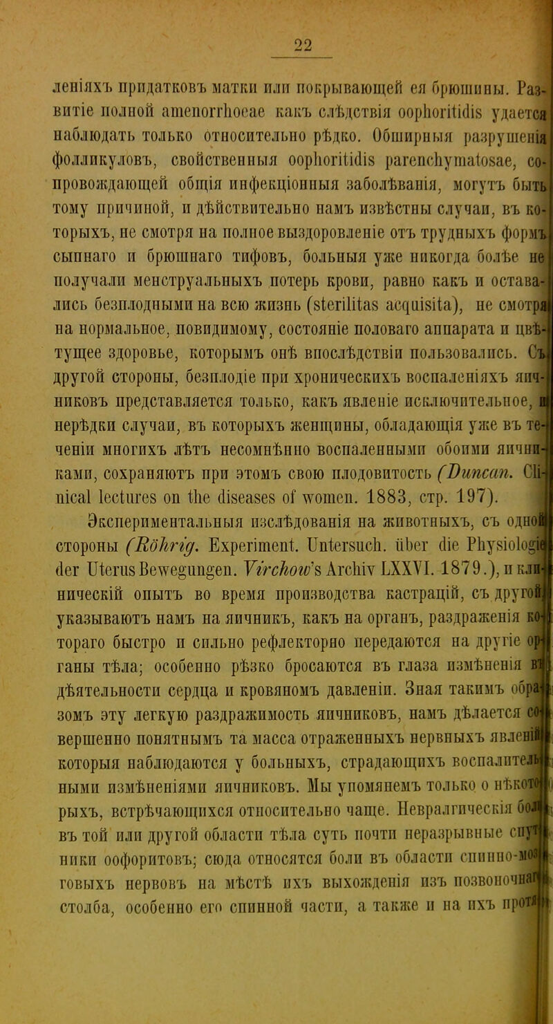 II-. леніяхъ прпдатковъ матки или покрывающей ея брюшины. Раз витіе полной атепопіюеае какъ слѣдствія оорііогііішя удается наблюдать только относительно рѣдко. Обширный разрушен^ фолликуловъ, свойственныя оориогіШіз рагепспушаіойае, со провождающей общія иифекціониыя заболѣванія, могутъ быть тому причиной, и дѣйствительно намъ извѣстны случаи, въ ко- торыхъ, не смотря на полное выздоровленіе отъ трудныхъ формъ сыпнаго и брюшнаго тифовъ, больныя уже никогда болѣе не получали менструальныхъ потерь крови, равно какъ и оставЛ лись безплодными на всю жизнь (зіегііііаз асдішііа), не смот на нормальное, повидимому, состояніе половаго аппарата и цв тущее здоровье, которымъ онѣ впослѣдствіи пользовались другой стороны, безплодіе при хроническихъ воспаленіяхъ япч- никовъ представляется только, какъ явленіе исключительное, нерѣдки случаи, въ которыхъ женщины, обладающія уже въ т ченіи многихъ лѣтъ несомнѣнно воспаленными обоими яични- ками, сохраняютъ при этомъ свою плодовитость (Випсап. ОН иісаі Іесіигев оп Ше аізеазе» оГ жппен. 1883, стр. 197). Экспериментальныя изслѣдованія на жпвотныхъ, съ оди стороны (Яоігггд. Ехрегітепі ІМегзиси. ііЬет ше Рпу8Іо1о| сіег ШегизВе^е^ип^еп. Ѵггскогѵ^ АгсЫѵ ЬХХѴІ. 1879.), и к ническій опытъ во время производства кастрацій, съ друго указываютъ намъ на яичникъ, какъ на органъ, раздраженія тораго быстро и сильно рефлекторно передаются на другіе ганы тѣла; особенно рѣзко бросаются въ глаза измѣненія дѣятельности сердца и кровяномъ давленіп. Зная такимъ об зомъ эту легкую раздражимость яичниковъ, намъ дѣлается вершенно понятнымъ та масса отраженныхъ нервныхъ явле которыя наблюдаются у больныхъ, страдающихъ воспалит ными измѣненіями яичниковъ. Мы упомянемъ только о нт.к рыхъ, встрѣчающихся относительно чаще. Невралгическія въ той или другой области тѣла суть почти неразрывные с инки оофоритовъ; сюда относятся боли въ области сииппо- говыхъ нервовъ на мѣстѣ ихъ выхожденія изъ позвоно^ столба, особенно его спинной части, а также и на ихъ протій