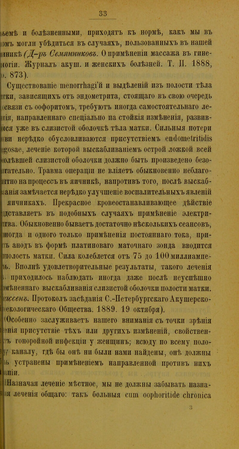 ьемѣ и болѣзненными, приходятъ къ нормѣ, какъ мы въ шъ могли убѣдиться въ случаяхъ, пользованныхъ въ нашей іннкѣ (Д-ръ Сешнжковъ. О примѣненіи массажа въ гине- (огіи. Журналъ акуш. и женскихъ болѣзней. Т. И. 1888, Существовав^ тепоггЬа§і'й и выдѣленій изъ полости тѣла ггки, зависящихъ отъ эндометрита, стоящаго въ свою очередь связи съ оофоритомъ, требуютъ иногда самостоятельнаго ле- ііія, направленнаго спеціально па стойкія измѣненія, развив- ися уже въ слизистой оболочкѣ тѣла матки. Сильныя потери і ви нерѣдко обусловливаются присутствіемъ епаоіпеІхШсІіз І^08ае, леченіе которой выскабливаніемъ острой лояікой всей нолѣвшей слизистой оболочки должно быть произведено безо- гательно. Травма операцш не вліяетъ обыкновенно неблаго- ятнонапроцессъвъ яичникѣ, напротивъ того, послѣ выскаб- анія замѣчается нерѣдко улучшеніе воспалительныхъ явленій яичникахъ. Прекрасное кровеостанавливающее дѣйствіе доставляетъ въ подобныхъ случаяхъ примѣненіе электри- ітва. Обыкновенно бываетъ достаточно нѣсколькихъ сеансовъ, шогда и одного только примѣненія постояннаго тока, ири- ть анодъ въ формѣ платиноваго маточнаго зонда вводится іполость матки. Сила колеблется отъ 75 до ЮОмиллиампе- іь. Вполнѣ удовлетворительные результаты, такого леченія и приходилось наблюдать иногда даже послѣ неуспѣшно мѣненнаго выскабливанія слизистой оболочки полости матки. иесет. Протоколъ засѣданія С.-Петербургскаго Акушерско- • екологическаго Общества. 1889. 19 октября). Особенно заслуживаетъ нашего вниманія съ точки зрѣнія >нія присутствіе тѣхъ или другихъ измѣненій, свойствен- ъ гоноройной инфекціи у женщинъ; всюду по всему поло- жу каналу, гдѣ бы онѣ ни были нами найдены, онѣ должны ьь устранены примѣненіемъ направленной противъ нихъ шіи. Шазначая леченіе мѣстное, мы не должны забывать назна- йя леченія общаго: такъ больныя сит ооріюгііійе спгопіса »). 873). о о