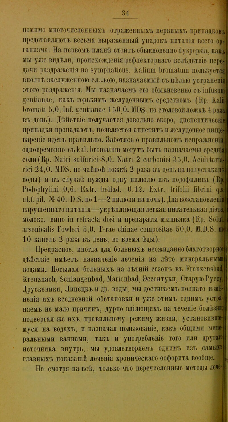 помимо многочисленныхъ отраженныхъ нервныхъ нрипадковъ представляютъ весьма выраженный упадокъ питанія всего ор| ганизма. На первомъ планѣ стоитъ обыкновенно (Іуврервіа, каст мы уже видѣли, происхожденія рефлекторнаго вслѣдствіе переі дачи раздраженія па зутрпаіісиз. Каііит Ьготаіит пользуете! вполнѣ заслулгенною славою, назначаемый съцѣлыо устранена этого раздражевія. Мы назначаемъ его обыкновенно съ іпншщ §епІіапае, какъ горькимъ желудочнымъ средствомъ (Ер. Каш Ьгошаіі 5,0, Іпі'. ^епііапае 150,0. МВ8. по столовой ложкѣ 4 раз^ въ день). Дѣйствіе получается довольно скоро, дпспептпческш припадки пронадаютъ, появляется аппетитъ и желудочное пище* вареніе идетъ правильно. Заботясь о правильномъ испражнении одновременно съкаі. Ьгоіпаішп могутъ быть назначаемы средніі соли (Ер. Жігі виІГигісі 8,0; І^аігі 2 сагЬопісі 35,0. Асісійагш гісі 24,0. МБ8. по чайной ложкѣ 2 раза въ деньнаполустакаи воды) и въ случаѣ нужды одну пилюлю изъ подофилпна (Ещ Росіорнуііні 0,6. Ехк. Ьеііасі. 0,12. Ехіг. Ыоііі ГіЬгіні піГ.ріІ. №40. Б.В.поІ—2 пилюли на ночь). Для возстановлені нарушеннаго питанія—укрѣпляющая легкая питательная діэті молоко, вино іп геГгасіа (Іозі и препараты мышьяка (Ер. 8о1а агзепісаііз Ро^іегі 5,0. Т-гае сЫпае соіпрозііае 50,0. Ю.8. п 10 капель 2 раза въ день, во время ѣды). Прекрасное, иногда для больныхъ неожиданно благотворив дѣйствіе имѣетъ назначеніе леченія на лѣто минеральный водами. Посылая больныхъ на лѣтній сезонъ въ ГгапгепвоаІ Кгеигпасп, 8сЫан§епЬа(і; МагіепЬасІ, Эссентуки, Старую Руса Друскеники, Липецкъ и др. воды, мы достигаемъ полнаго нам* ненія ихъ вседневной обстановки и уже этимъ однпмъ устм няемъ не мало причинъ, дурно вліяющихъ на теченіе болѣзш подвергая же ихъ правильному режиму жизни, установив муся на водахъ, и назначая пользованіе; какъ общими ми ральными ваннами, такъ и употребленіе того или друі^ источника внутрь, мы удовлетворяемъ однимъ изъ сам главныхъ показаній леченія хроническаго оофорпта вообще. Не смотря на всѣ, только что перечисленные методы лече-