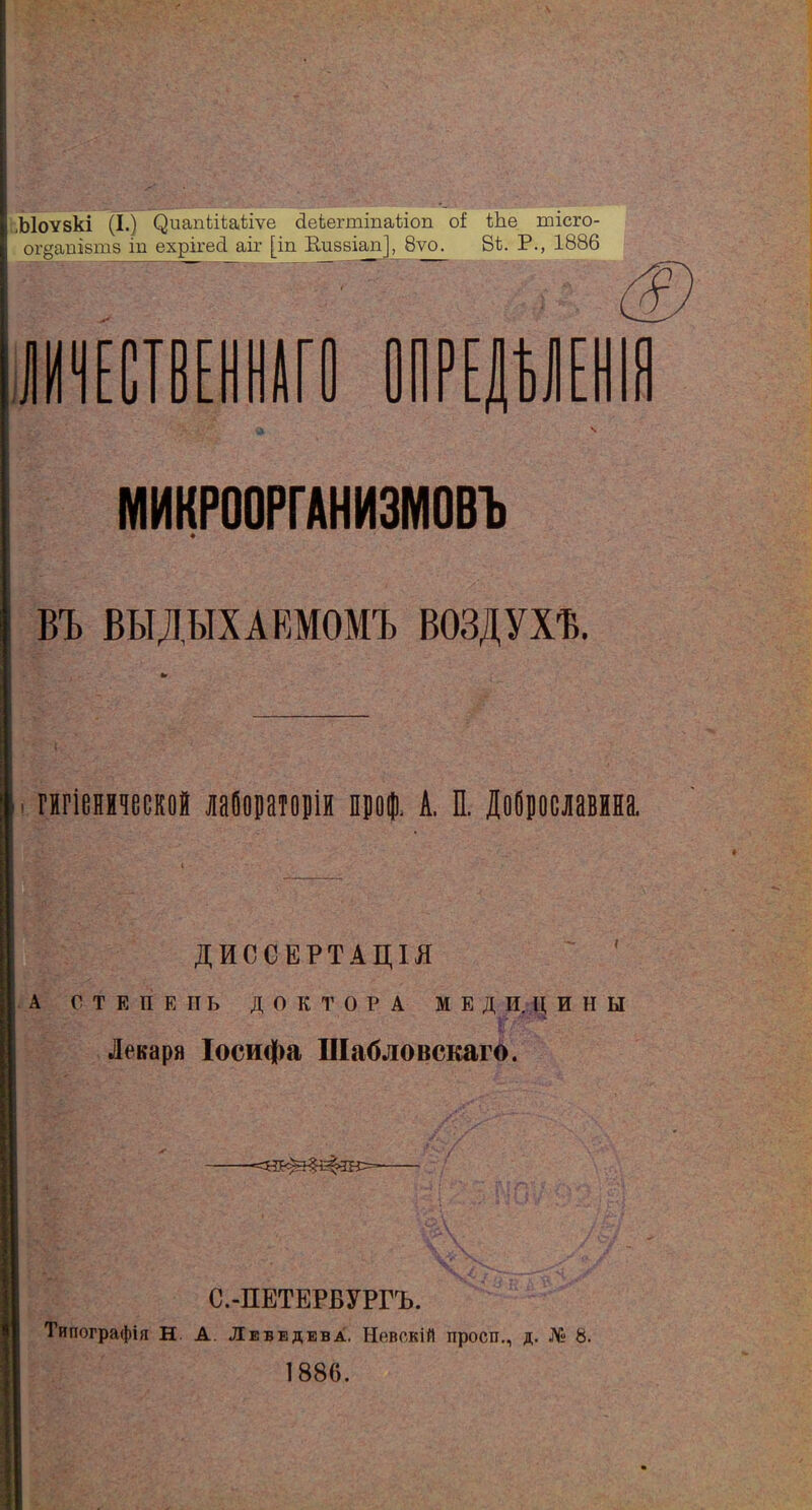 .Ыоѵзкі (I.) С^иапіііаЫѵе Пеіепшпаііоп оЕ Ше тісго- ог^атвтз іп ехрігесі аіг [іп Кизвіап], 8ѵо. 81. Р., 1886 и іи г- л ПРЕДАЛ МИКРООРГАНИЗМОВЪ ВЪ ВЫДЫХАЕМОМЪ ВОЗДУХѢ. гігіенмчеекой лабораторіи проф. А. П. Доброславина. ДИССЕРТАЦІЯ А СТЕПЕНЬ ДОКТОРА МЕД И. Д ИНЫ Лекаря Іосифа Шабловскаго. С.-ПЕТЕРБУРГЪ. Типографія Н. А. Лебедева. Невскій проси., д. № 8. 1886.