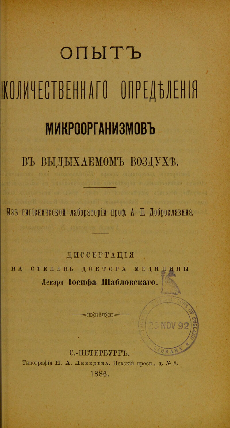 опытъ ЛИШЕНИИ ПРЕДѢЛЕНІЯ МИКРООРГАНИЗМОВЪ ВЪ ВЫДЫХАЕМОМЪ ВОЗДУХѢ. * • і ■ ■ < Вп гигіенической лабораторіи проф. А. П. Доброславина. ДИССЕРТАЦІЯ НА СТЕПЕНЬ ДОКТОРА МЕДИЦИНЫ Лекаря Іосифа Шабловскаго. Типографія Н. А. Лебедева. Невскій просп., д. № 8. 1886.