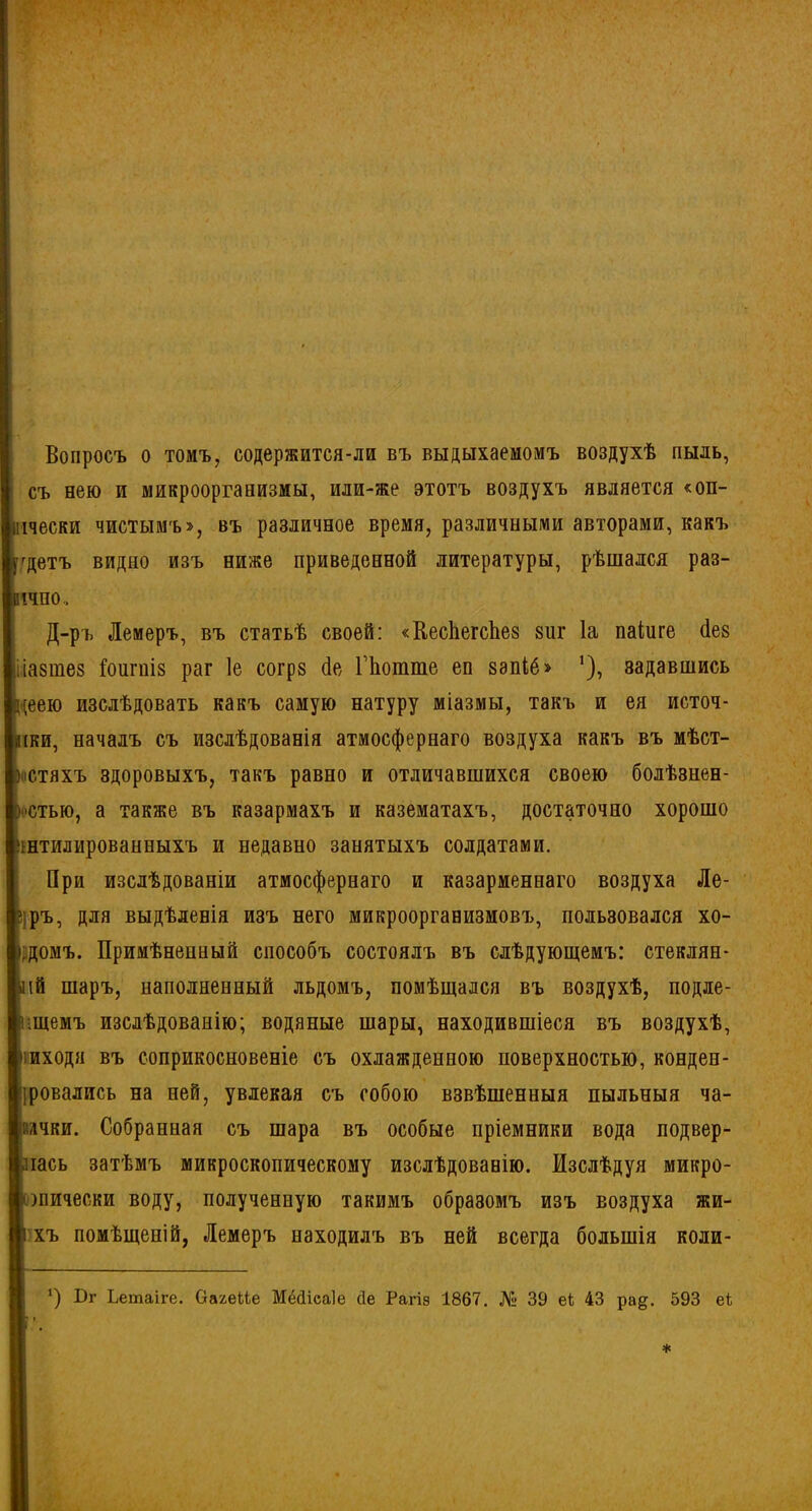 Вопросъ о томъ, содержится-ли въ выдыхаемомъ воздухѣ пыль, съ нею и микроорганизмы, или-же этотъ воздухъ является «оп- пчески чистымъ», въ различное время, различными авторами, какъ •'детъ видно изъ ниже приведенной литературы, рѣшался раз- іічпо.. Д-ръ Лемеръ, въ статьѣ своей: «КесЬегсЬез зиг Іа паіиге (Іез лазтез іоигніз раг 1е согрз бе, Пютте ео ззпіб» ’), задавшись цеею изслѣдовать какъ самую натуру міазмы, такъ и ея источ- ,і(ки, началъ съ изслѣдованія атмосфернаго воздуха какъ въ мѣст- ностяхъ здоровыхъ, такъ равно и отличавшихся своею болѣзнен- ностью, а также въ казармахъ и казематахъ, достаточно хорошо ннтилированныхъ и недавно занятыхъ солдатами. При изслѣдованіи атмосфернаго и казарменнаго воздуха Ле- ?;ръ, для выдѣленія изъ него микроорганизмовъ, пользовался хо- рдомъ. Примѣненный способъ состоялъ въ слѣдующемъ: стеклян- ыій шаръ, наполненный льдомъ, помѣщался въ воздухѣ, подле- гшемъ изслѣдованію; водяные шары, находившіеся въ воздухѣ, |» иходя въ соприкосновеніе съ охлажденною поверхностью, конден- іровались на ней, увлекая съ собою взвѣшенныя пыльныя ча- Ьачви. Собранная съ шара въ особые пріемники вода подвер- лась затѣмъ микроскопическому изслѣдованію. Изслѣдуя микро- шически воду, полученную такимъ образомъ изъ воздуха жи- [і хъ помѣщеній, Лемеръ находилъ въ ней всегда большія коли- *) Бг Ьетаіге. ОахеЛе Мёйіеаіе сіе Рагіз 1867. № 39 еЬ 43 ра^. 593 еі