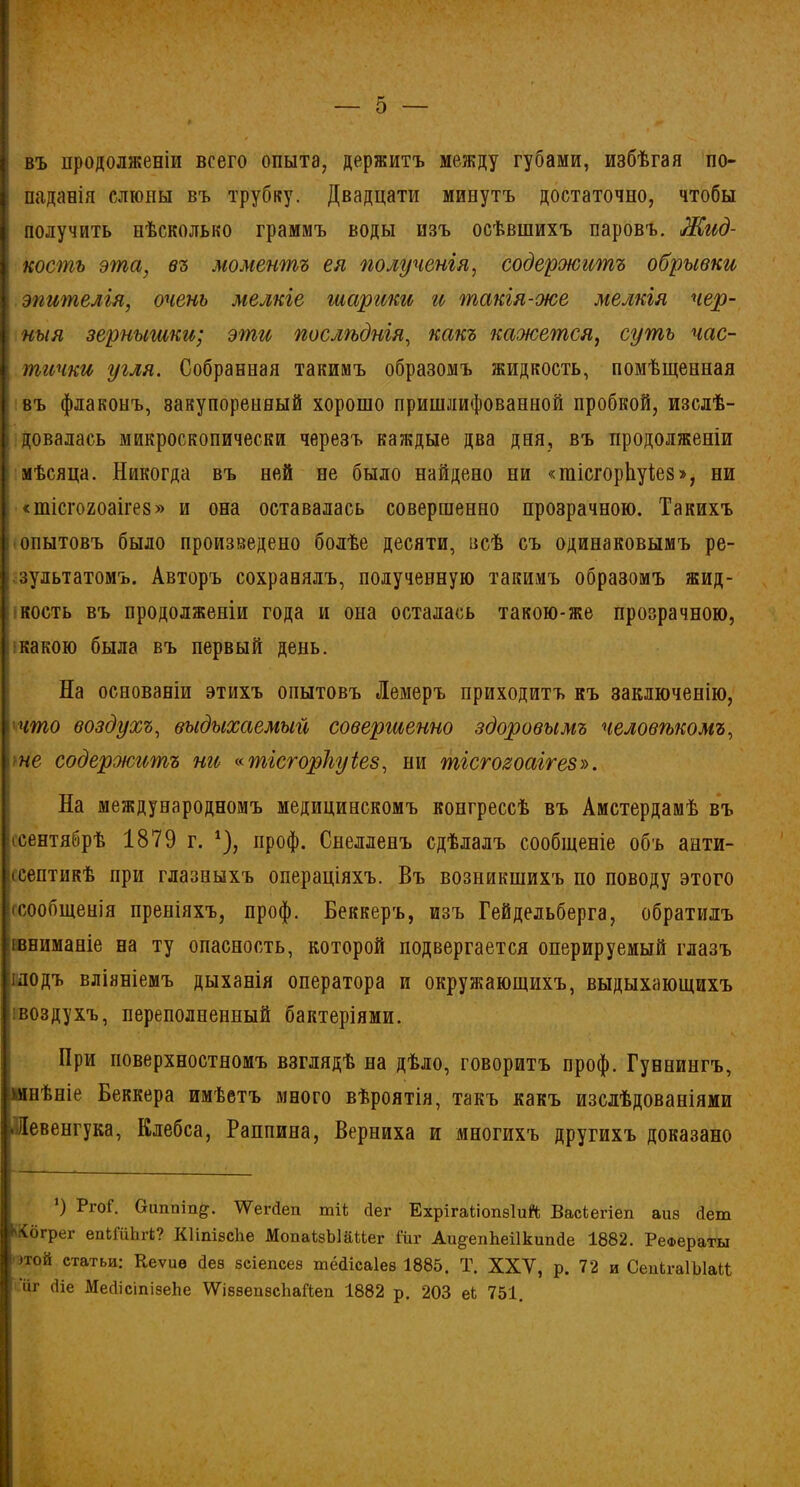въ продолженіи всего опыта, держитъ между губами, избѣгая по- паданія слюны въ трубку. Двадцати минутъ достаточно, чтобы получить нѣсколько граммъ воды изъ осѣвшихъ паровъ. Жид- кость эта, въ моментъ ея полученія, содержитъ обрывки эпителія, очень мелкіе шарики и такія-же мелкія чер- ныя зернышки; эти послѣднія, какъ кажется, суть час- тички угля. Собранная такимъ образомъ жидкость, помѣщенная въ флаконъ, закупоренный хорошо пришлифованной пробкой, изслѣ- довалась микроскопически черезъ каждые два дня, въ продолженіи мѣсяца. Никогда въ ней не было найдено ни «тісгорііуіез», ни <тісго2оаіге8» и она оставалась совершенно прозрачною. Такихъ опытовъ было произведено болѣе десяти, всѣ съ одинаковымъ ре- зультатомъ. Авторъ сохранялъ, полученную такимъ образомъ жид- кость въ продолженіи года и она осталась такою-же прозрачною, какою была въ первый день. На основаніи этихъ опытовъ Лемеръ приходитъ къ заключенію, что воздухъ, выдыхаемый совершенно здоровымъ человѣкомъ, не содержитъ ни «тісгорііуіез, ни тісгозоаігез». На международномъ медицинскомъ конгрессѣ въ Амстердамѣ въ іеентябрѣ 1879 г. * *), проф. Снелленъ сдѣлалъ сообщеніе объ анти- септикѣ при глазныхъ операціяхъ. Въ возникшихъ по поводу этого сообщенія преніяхъ, проф. Беккеръ, изъ Гейдельберга, обратилъ [вниманіе на ту опасность, которой подвергается оперируемый глазъ ілодъ вліяніемъ дыханія оператора и окружающихъ, выдыхающихъ [воздухъ, переполненный бактеріями. При поверхностномъ взглядѣ на дѣло, говоритъ проф. Гуннингъ, 'мнѣніе Беккера имѣетъ много вѣроятія, такъ какъ изслѣдованіями .Левенгука, Клебса, Раппина, Верниха и многихъ другихъ доказано 9 РгоГ. Оаппіп^. ІѴегйеп тіЬ йег ЕхрігаГіопѳІиЙ Васіегіеп аиз йет *6грег епкГиЬгі? Кіітзсііе МопаізЫаиег іиг Аи^евЬеіІкипйе 1882. Реа>ераты )той статьи: Кеѵие Йез зсіепсез шёйісаіез 1885. Т. XXV, р. 72 и СепкгаІЫаС ііг йіе МейісіпізеЬе ѴѴіззепзсЬаНеп 1882 р. 203 еЬ 751.