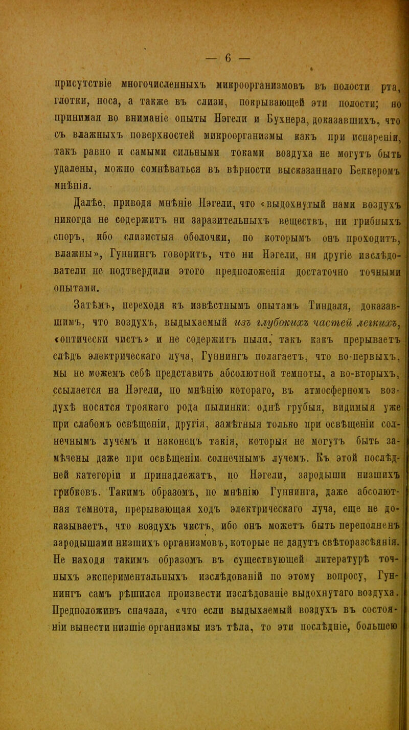 присутствіе многочисленныхъ микроорганизмовъ въ полости рта, глотки, носа, а также въ слизи, покрывающей эти полости; но ] принимая во вниманіе опыты Нэгели и Бухнера, доказавшихъ, что I съ влажныхъ поверхностей микроорганизмы какъ при испареніи, такъ равно и самыми сильными токами воздуха не могутъ быть удалены, можно сомнѣваться въ вѣрности высказаннаго Беккеромъ | мнѣнія. Далѣе, приводя мнѣніе Нэгели, что «выдохнутый нами воздухъ никогда не содержитъ ни заразительныхъ веществъ, ни грибныхъ споръ, ибо слизистыя оболочки, по которымъ онъ проходитъ, влажны», Гуннингъ говоритъ, что ни Нэгели, ни другіе изслѣдо- ватели нс подтвердили этого предположенія достаточно точными опытами. Затѣмъ, переходя къ извѣстнымъ опытамъ Тиндаля, доказав- шимъ, что воздухъ, выдыхаемый изъ глубокихъ частей легкихъ, <оптически чистъ» и не содержитъ пыли,' такъ какъ прерываетъ слѣдъ электрическаго луча, Гуннингъ полагаетъ, что во-первыхъ, ’ мы не можемъ себѣ представить абсолютной темноты, а во-вторыхъ, ссылается на Нэгели, по мнѣнію котораго, въ атмосферномъ воз- духѣ носятся троякаго рода пылинки: однѣ грубыя, видимыя уже І при слабомъ освѣщеніи, другія, замѣтныя только при освѣщеніи сол- нечнымъ лучемъ и наконецъ такія, которыя не могутъ быть за-; мѣчены даже при освѣщеніи солнечнымъ лучемъ. Къ этой послѣд- ней категоріи и принадлежатъ, но Нэгели, зародыши низшихъ | грибковъ. Такимъ образомъ, по мнѣнію Гупнинга, даже абсолют- ная темнота, прерывающая ходъ электрическаго луча, еще не до- казываетъ, что воздухъ чистъ, ибо онъ можетъ быть переполненъ зародышами низшихъ организмовъ, которые не дадутъ свѣторазсѣянія. Не находя такимъ образомъ въ существующей литературѣ точ- ныхъ экспериментальныхъ изслѣдованій по этому вопросу, Гун- нингъ самъ рѣшился произвести изслѣдованіе выдохнутаго воздуха. Предположивъ сначала, «что если выдыхаемый воздухъ въ состоя- ніи вынести низшіе организмы изъ тѣла, то эти послѣдніе, большею