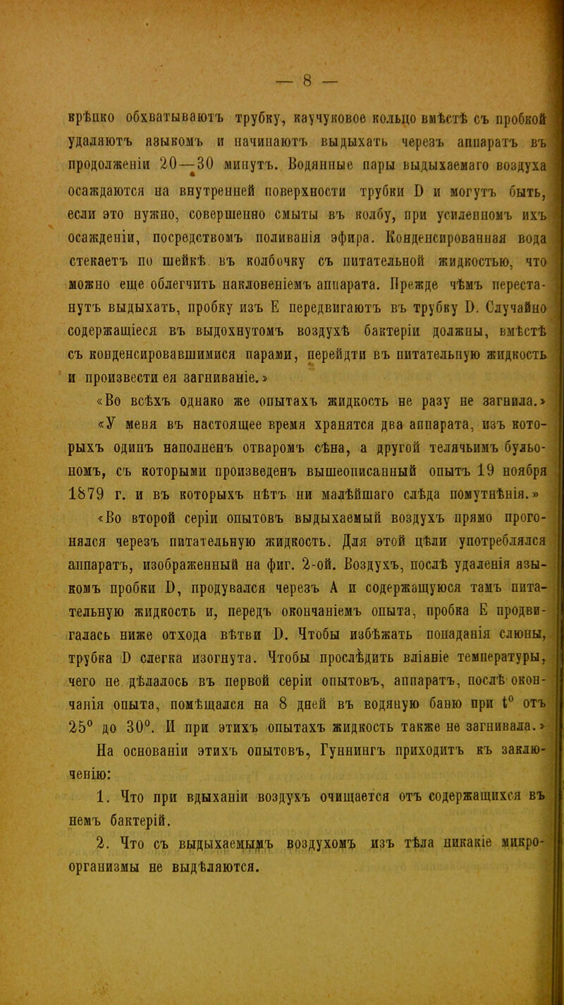 — 8 крѣпко обхватываютъ трубку, каучуковое кольцо вмѣстѣ съ пробкой удаляютъ языкомъ и начипаютъ выдыхать черезъ аппаратъ въ І продолженіи 20 — 30 минутъ. Водяппые пары выдыхаемаго воздуха < осаждаются иа внутренпеЙ поверхности трубки В и могутъ быть, І если это нужно, совершенно смыты въ колбу, при усиленномъ ихъ і осажденіи, посредствомъ поливанія эфира. Конденсированная вода І стекаетъ по шейкѣ въ колбочку съ питательной жидкостью, что I можно еще облегчить иакловеніемъ аппарата. Прежде чѣмъ переста- ' нутъ выдыхать, пробку изъ Е передвигаютъ въ трубку В. Случайно ] содержащіеся въ выдохнутомъ воздухѣ бактеріи должны, вмѣстѣ съ конденсировавшимися парами, перейдтп въ питательную жидкость и произвести ея загниваніе.» «Во всѣхъ однако же опытахъ жидкость не разу не загнила.» ; «У меня въ настоящее время хранятся два аппарата, изъ кото- рыхъ одинъ наполненъ отваромъ сѣна, а другой телячьимъ бульо- , номъ, съ которыми произведенъ вышеописанный опытъ 19 ноября 1879 г. и въ которыхъ нѣтъ ни малѣйшаго слѣда помутнѣнія.» «Во второй серіи опытовъ выдыхаемый воздухъ прямо прого- нялся черезъ питательную жидкость. Для этой цѣли употреблялся аппаратъ, изображенный на фиг. 2-ой. Воздухъ, послѣ удаленія язы- комъ пробки В, продувался черезъ А и содержащуюся тамъ пита- тельную жидкость и, передъ окончаніемъ опыта, пробка Е продви- галась ниже отхода вѣтви В. Чтобы избѣжать попаданія слюны, трубка В слегка изогнута. Чтобы прослѣдить вліяніе температуры, чего не дѣлалось въ первой серіи опытовъ, аппаратъ, послѣ окон- 25° до 30°. И при этихъ опытахъ жидкость также не загнивала.> На основаніи этихъ опытовъ, Гуннингъ приходитъ къ заклю- ченію: 1. Что при вдыханіи воздухъ очищается отъ содержащихся въ немъ бактерій. 2. Что съ выдыхаемымъ воздухомъ изъ тѣла никакіе микро- организмы не выдѣляются. ,—.—