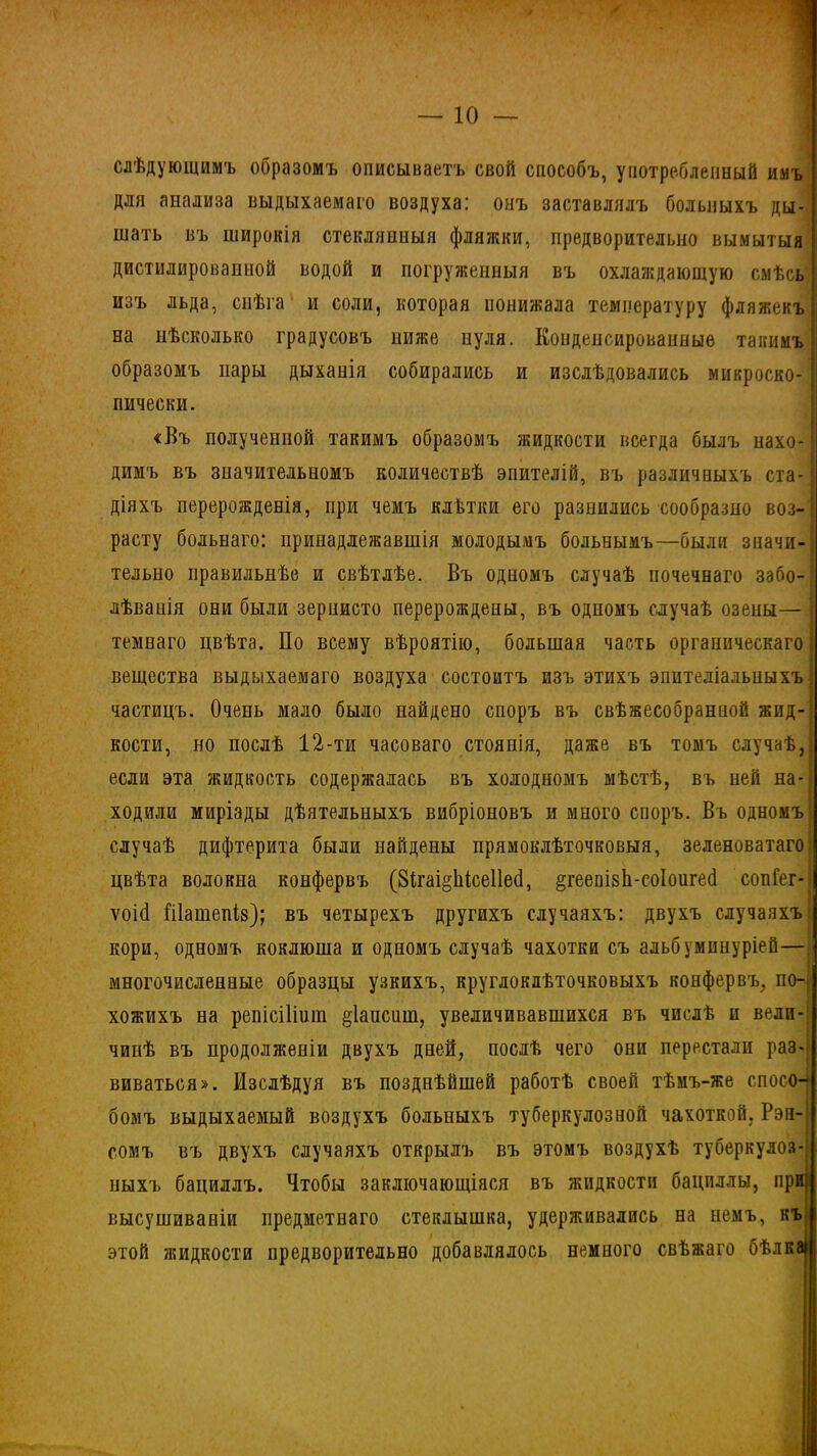 слѣдующимъ образомъ описываетъ свой способъ, употребленный имъ для анализа выдыхаемаго воздуха: онъ заставлялъ больныхъ ды- шать въ широкія стеклянныя фляжки, предворителыю вымытыя дистилированной водой и погруженныя въ охлаждающую смѣсь изъ льда, снѣга и соли, которая понижала температуру фляжекъ на нѣсколько градусовъ ниже нуля. Конденсированные такимъ образомъ нары дыханія собирались и изслѣдовались микроско- ! пически. «Въ полученной такимъ образомъ жидкости всегда былъ нахо- димъ въ значительномъ количествѣ эпителій, въ различныхъ ста- діяхъ перерожденія, при чемъ клѣтки его разнились сообразно воз- расту больнаго: принадлежавшія молодымъ больнымъ—были значи- тельно правильнѣе и свѣтлѣе. Въ одномъ случаѣ почечнаго забо- лѣванія они были зернисто перерождены, въ одномъ случаѣ озены— темнаго цвѣта. По всему вѣроятію, большая часть органическаго 1 вещества выдыхаемаго воздуха состоитъ изъ этихъ эпителіальныхъ | частицъ. Очень мало было найдено споръ въ свѣжесобранной жид- кости, но послѣ 12-ти часоваго стоянія, даже въ томъ случаѣ, если эта жидкость содержалась въ холодномъ мѣстѣ, въ ней на- ходили миріады дѣятельныхъ вибріоновъ и много споръ. Въ одномъ случаѣ дифтерита были найдены прямоклѣточковыя, зеленоватаго цвѣта волокна конфервъ (8ігаі§1іісе11еб, ^геепіяЬ-соІоигеб сопіег- ѵоіб Шашепів); въ четырехъ другихъ случаяхъ: двухъ случаяхъ кори, одномъ коклюша и одномъ случаѣ чахотки съ альбуминуріей— многочисленные образцы узкихъ, круглоклѣточковыхъ конфервъ, по- хожихъ на репісіПнш §1ашшш, увеличивавшихся въ числѣ и вели- чинѣ въ продолженіи двухъ дней, послѣ чего они перестали раз- виваться». Изслѣдуя въ позднѣйшей работѣ своей тѣмъ-же спосо- бомъ выдыхаемый воздухъ больныхъ туберкулозной чахоткой, Рэн- сомъ въ двухъ случаяхъ открылъ въ этомъ воздухѣ туберкулоз- ныхъ бациллъ. Чтобы заключающіяся въ жидкости бациллы, при} . высушиваніи предметнаго стеклышка, удерживались на немъ, къ этой жидкости предворительно добавлялось немного свѣжаго бѣлкаі