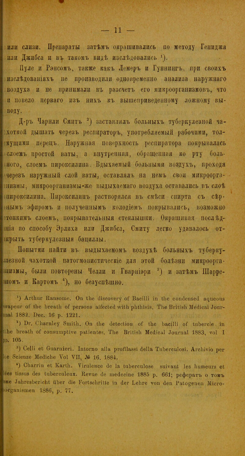 , или слизи. Препараты затѣмъ окрашивались по методу Геииджа I или Джибса и въ такомъ видѣ изслѣдовались *). Пуле и Рэнсомъ, также какъ Лемеръ и Гуннипгъ, при своихъ изслѣдованіяхъ не производили одновременно аиализа наружнаго воздуха и не принимали въ разсчетъ его микроорганизмовъ, что и повело перваго изъ нихъ къ вышеприведенному ложному вы- воду. Д-ръ Чарнли Смитъ * 2) заставлялъ больныхъ туберкулезной ча- хоткой дышать черезъ респираторъ, употребляемый рабочими, тол- кущими перецъ. Наружная поверхность респиратора покрывалась слоемъ простой ваты, а внутренняя, обращенная ко рту боль- ного, слоемъ пироксилина. Вдыхаемый больными воздухъ, проходя і черезъ наружный слой ваты, оставлялъ на немъ свои микроорга- низмы, микроорганизмы-же выдыхаемаго воздуха оставались въ слоѣ пироксилина. Пироксилинъ растворялся въ смѣси спирта съ сѣр- : нымъ эфиромъ и полученнымъ колодіемъ покрывались, возможно і тонкимъ слоемъ, покрывательныя стеклышки. Окрашивая послѣд- інія по способу Эрлиха или Джибса, Смиту легко удавалось от- крыть туберкулезныя бациллы. Попытки найти въ выдыхаемомъ воздухѣ больныхъ туберку- І.лезной чахоткой патогмонистическіе для этой болѣзни микроорга- інизмы, были повторены Челли и Гварніэри 3) и затѣмъ Шарре- іномъ и Картомъ 4), но безуспѣшно. О АгіЬит Капзоте. Оп Ыіе сіізсоѵегу оі' Васіііі іп Ыіе сопПепзеН аииеоиз \7ареиг оі; Йіе ЪгеаіЬ оГ регзопз аіГесСесі рЫІіізіз. ТЬе ВгііізЬ МеНісаІ Доиг- иаі 1882. Вес. 16 р. 1221, 2) Бг. СЬагпІеу 8тіЬЪ. Оп Ше сІеЬесіпои оГ Ше ЪасіНі оі’ іиЪегсІе іп Ье ЪгеаЬЬ оГ сопзитрЬіѵе раІіепЬез. ТЬе ВгіЬізЬ МеНісаІ Доигпаі 1883, ѵоі I іэ. 105. 3) СеШ еі Огитііегі. Іпіогпо аі 1 а ргоШаззі сіеііа ТиЪегсиІозі. АгсЬіѵіо рег I е Зсіепге МесІісЬе Уоі ѴП, № 16. 1884. 4) СЬаггіп еі КагЬЬ. Ѵігиіепсе сіе Іа кгЪегсиІозе зиіѵапЬ Іез Ьшпеигз ек I іез Ііззиз Нез ЬиЪегсиІеих. Кеѵие сіе шейесіпе 1885 р. 661; рефератъ о томъ іже ДаЬгезЬегісЩ йЬег Ніе Рогіэсіігіие іп йег ЬеЬге ѵоп Неп РаЬодепеп Місго- огдапізтеп 1886, р. 77.