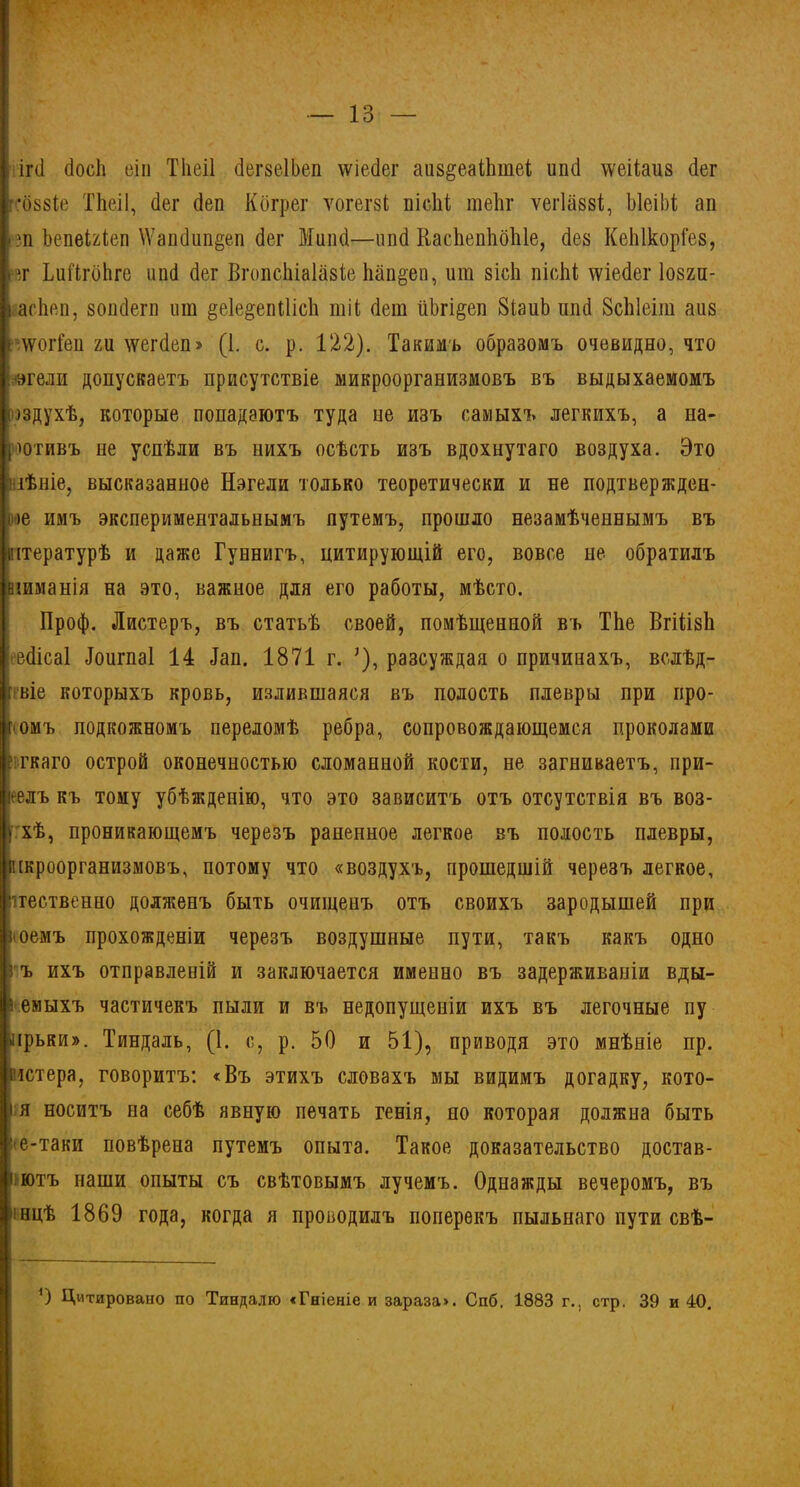 іічі (іосЬ еіп Тііеіі бегзеІЬеп \ѵіе.(1ег аиз^еаіЬшеі шкі іѵеііаиз (іег -*088Іе Тііеіі, (Іег сіеп Кбгрег ѵогегзі піеііі шеЪг ѵегіавзі, ЫеіМ ап ?зп ЪепеШеп \Ѵапбипёеп бег Жиікі—ппсі ІіасііепІіоЫе, без КеЫкорГез, »вг ЬиГігоЬге ипб бег ВгопсЫаІазіе Ьап§еп, ипі зісЬ пісЫ; лѵіебег Іозгп- аасЬеп, вопбегп ит §е1е§епШсЬ тіі бет ііЬгі&еп 8іаиЬ ппб ЗсЫеіт аиз г\ѵоіТеп ги тсегбеп» (1. с. р. 122). Такимъ образомъ очевидно, что эгели допускаетъ присутствіе микроорганизмовъ въ выдыхаемомъ шдухѣ, которые попадаютъ туда не изъ самыхъ легкихъ, а на- ротивъ не успѣли въ нихъ осѣсть изъ вдохнутаго воздуха. Это пѣніе, высказанное Нагели только теоретически и не подтвержден- ье имъ экспериментальнымъ путемъ, прошло незамѣченнымъ въ штературѣ и даже Гуннигъ, цитирующій его, вовсе не обратилъ віиманія на это, важное для его работы, мѣсто. Проф. Листеръ, въ статьѣ своей, помѣщенной въ ТЬе ВгШзІі ебісаі Лоигпаі 14 Іап. 1871 г. ?), разсуждая о причинахъ, вслѣд- ггвіе которыхъ кровь, излившаяся въ полость плевры при про- комъ подкожномъ переломѣ ребра, сопровождающемся проколами ?:гкаго острой оконечностью сломанной кости, не загниваетъ, при- велъ къ тому убѣжденію, что это зависитъ отъ отсутствія въ воз- У хѣ, проникающемъ черезъ раненное легкое въ полость плевры, шроорганизмовъ, потому что «воздухъ, прошедшій черезъ легкое, ■ітественно долженъ быть очищенъ отъ своихъ зародышей при }'Оемъ прохожденіи черезъ воздушные пути, такъ какъ одно з ъ ихъ отправленій и заключается именно въ задерживаніи вды- і емыхъ частичекъ пыли и въ недопущеніи ихъ въ легочные пу лрьки». Тиндаль, (1. с, р. 50 и 51), приводя это мнѣніе пр. гъстера, говоритъ: «Въ этихъ словахъ мы видимъ догадку, кото- і я носитъ на себѣ явную печать генія, но которая должна быть ■е-таки повѣрена путемъ опыта. Такое доказательство достав- итъ наши опыты съ свѣтовымъ лучемъ. Однажды вечеромъ, въ ■нцѣ 1869 года, когда я проводилъ поперекъ пыльнаго пути свѣ- 0 Цитировано по Тиндалю «Гніеніе и зараза». Спб, 1883 г., стр. 39 и 40.