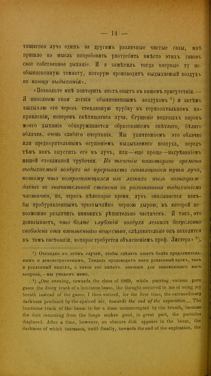 тящагося луча одинъ за другимъ различные чистые газы, мнѣ пришло на мысль попробовать употребить вмѣсто этихъ газовъ свое собственное дыханіе. И я замѣтилъ тогда впервые ту не- обыкновенную темноту, которую производитъ выдыхаемый воздухъ къ концу выдыханія». «Позвольте мнѣ повторить этотъ опытъ въ вашемъ присутствіи.— Я наполняю свои легкія обыкновеннымъ воздухомъ *) и затѣмъ выдыхаю его черезъ стеклянную трубку въ горизонтальномъ на- правленіи, поперекъ свѣтящагося луча. Сгущеніе водяныхъ паровъ моего дыханія обнаруживается образованіемъ свѣтлаго, бѣлаго облачка, очень слабаго очертанія. Мы уничтожаемъ это облачко или предворительнымъ осушеніемъ выдыхаемаго воздуха, передъ тѣмъ какъ впустить его въ лучъ, или—еще проще—нагрѣваніемъ нашей стеклянной трубочки. Въ теченіи нѣкотораго времени выдыхаемый воздухъ не прерываетъ свѣтящагося пути луча, потому что возвращающаяся изъ легкихъ пылъ вознаграж- даетъ въ значительной степени за разогнанныя выдыханіемъ частички, но, черезъ нѣкоторое время, лучъ оказывается какъ- бы пробуравленнымъ чрезвычайно черною дырою, въ которой не- возможно различить никакихъ рѣшительно частичекъ. И такъ, это доказываетъ, что болгъе глубокій воздухъ легкихъ безусловно свободенъ отъ взвгъшеннаго вещества, слѣдовательно онъ находится въ томъ состояніи, которое требуется объясненіемъ проф. Листера» * 2). {) Очевидно въ этомъ случаѣ, чтобы сдѣлать опытъ болѣе продолжитель- нымъ и демонстративнымъ, Тиндаль производитъ какъ усиленный вдохъ, такъ и усиленный выдалъ, а какое это имѣетъ значеніе для занимающаго насъ вопроса,—мы увидимъ ниже. 2) „Опе еѵепіп^, Іхпѵагйз Ыіе еіозе оГ 1869, ѵѵЬіІе роигіпд ѵагіоиз риге дазез Ыіе сіизіу ігаск оГа Іитіпоиз Ъеат, Ыіе Ыюи§Діі оссиггей Го те оі изіп§ ту ЪгеаЫі інзіеасі оГ Ыіе §-азез. I Ыіеп поіісей, Гог Ыіе Гігзі Ыте, Ыіе ехігаогйіпагу йагкпезз ргойисей Ьу Ыіе ерхігей аіг, іоюагй$ іііе епсі о{ Ніс ехрігаііоп.... Тке Іитіпоиз ігаск оГ Ыіе Ьеат іэ Гог а Ыте ииіпіеггиріей Ъу Ыіе ЪгеаіЬ, Ъесаизе Ыіе (Іизі геіигпіпд Ггот Ыіе 1ип§-з такез щюй, іп дгеаі рагі, Ыіе рагкісіез сіізріасеб. АГіег а ііте, Ьолѵеуег, ап оЬзсиге Йізк арреагз іп Ыіе Ьеат, Ыю Йагкпезз оГ лѵЬісЬ іпсгеазез, ипііі Гіпаііу, іо\ѵагЙ8 Ыіе епй оГ Ыіе ехрігаііоп, Ыіе