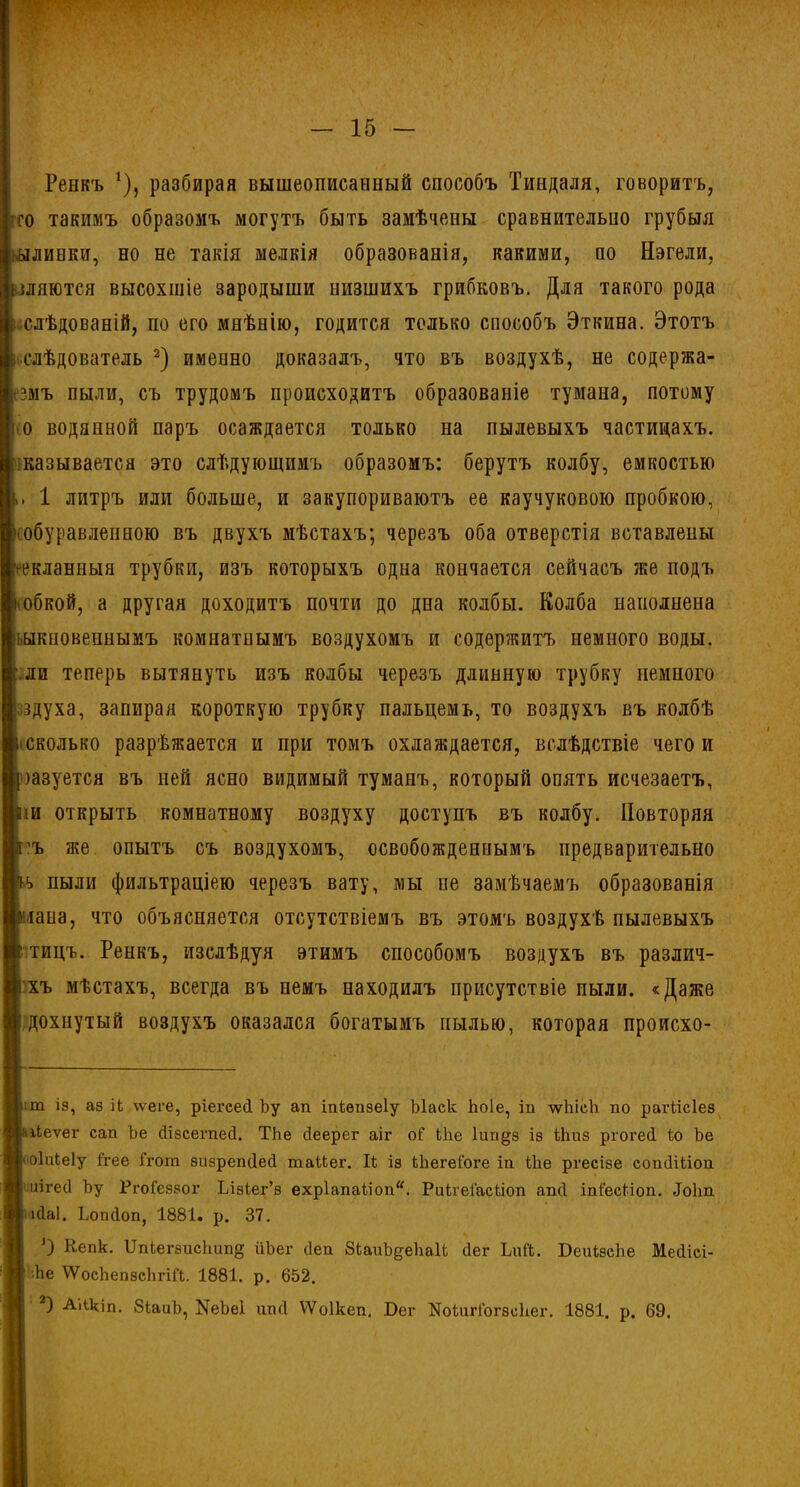 Ренкъ *), разбирая вышеописанный способъ Тиндаля, говоритъ, го такимъ образомъ могутъ быть замѣчены сравнительно грубыя линки, но не такія мелкія образованія, какими, по Нэгели, шлются высохшіе зародыши низшихъ грибковъ. Для такого рода слѣдованій, по его мнѣнію, годится только способъ Эткина. Этотъ слѣдователь 2) именно доказалъ, что въ воздухѣ, не содержа- змъ пыли, съ трудомъ происходитъ образованіе тумана, потому о водянной паръ осаждается только на пылевыхъ частицахъ, называется это слѣдующимъ образомъ: берутъ колбу, емкостью 1 литръ или больше, и закупориваютъ ее каучуковою пробкою, 'Обуравлепною въ двухъ мѣстахъ; черезъ оба отверстія вставлены гекланныя трубки, изъ которыхъ одна кончается сейчасъ же подъ іобкой, а другая доходитъ почти до дна колбы. Колба наполнена ьыкиовепнымъ комнатнымъ воздухомъ и содержитъ немного воды, .ли теперь вытянуть изъ колбы черезъ длинную трубку немного здуха, запирая короткую трубку пальцемъ, то воздухъ въ колбѣ (Сколько разрѣжается и при томъ охлаждается, вслѣдствіе чего и шуется въ ней ясно видимый туманъ, который опять исчезаетъ, іи открыть комнатному воздуху доступъ въ колбу. Повторяя 'ъ же опытъ съ воздухомъ, освобожденнымъ предварительно *> пыли фильтраціею черезъ вату, мы не замѣчаемъ образованія чана, что объясняется отсутствіемъ въ этомъ воздухѣ пылевыхъ тицъ. Ренкъ, изслѣдуя этимъ способомъ воздухъ въ различ- хъ мѣстахъ, всегда въ немъ находилъ присутствіе пыли. «Даже дохнутый воздухъ оказался богатымъ пылью, которая происхо- :т із, аз іЬ ѵѵеге, ріегсей Ьу ап іпіепзеіу Ыаск Ьоіе, іп лѵЫсЬ по рагіісіез Пеѵег сап Ье йізсегпесі. Тке сіеерег аіг оГ Ыіе Іипдз із Шиз ргогеП іо Ье >оіиіеіу Ггее Ггот визрепЦеП таМег. Іі із Ыіегеіоге іп Ше ргесізе сопОШоп иігесі Ьу Ргоіеззог Ілзіег’з ехр1апаііоп“. РикгеГасііоп апсі іпіесііоп. Доіт пйаі. Ьопсіоп, 1881. р. 37. О Кепк. ІІпіегзпсішп§ ііЪег сіеп 8ЬаиЬ^е)іаН (Іег ЬиЙ. БеиізсЬе Месііеі- ■Ье ІѴосЬепзсЬгій. 1881. р. 652.
